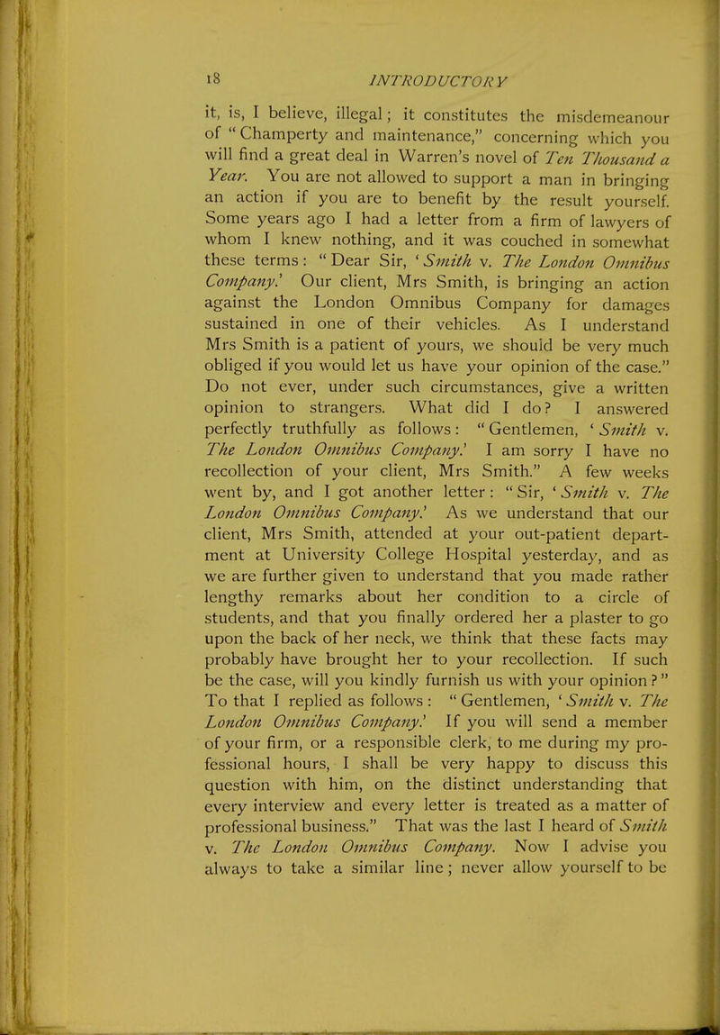 it, is, I believe, illegal; it constitutes the misdemeanour of  Champerty and maintenance, concerning which you will find a great deal in Warren's novel of Ten Thousand a Year. You are not allowed to support a man in bringing an action if you are to benefit by the result yourself. Some years ago I had a letter from a firm of lawyers of whom I knew nothing, and it was couched in somewhat these terms:  Dear Sir, ' Smith v. The London Omnibus Company! Our client, Mrs Smith, is bringing an action against the London Omnibus Company for damages sustained in one of their vehicles. As I understand Mrs Smith is a patient of yours, we should be very much obliged if you would let us have your opinion of the case. Do not ever, under such circumstances, give a written opinion to strangers. What did I do? I answered perfectly truthfully as follows:  Gentlemen, ' Smith v. The London Omnibus Company! I am sorry I have no recollection of your client, Mrs Smith. A few weeks went by, and I got another letter:  Sir, ' Smith v. The London Omnibus Company! As we understand that our client, Mrs Smith, attended at your out-patient depart- ment at University College Hospital yesterday, and as we are further given to understand that you made rather lengthy remarks about her condition to a circle of students, and that you finally ordered her a plaster to go upon the back of her neck, we think that these facts may probably have brought her to your recollection. If such be the case, will you kindly furnish us with your opinion ?  To that I replied as follows :  Gentlemen, ' Smith v. The London Omnibus Company! If you will send a member of your firm, or a responsible clerk, to me during my pro- fessional hours, I shall be very happy to discuss this question with him, on the distinct understanding that every interview and every letter is treated as a matter of professional business. That was the last I heard of Smith V. The London Omnibus Company. Now I advise you always to take a similar line; never allow yourself to be