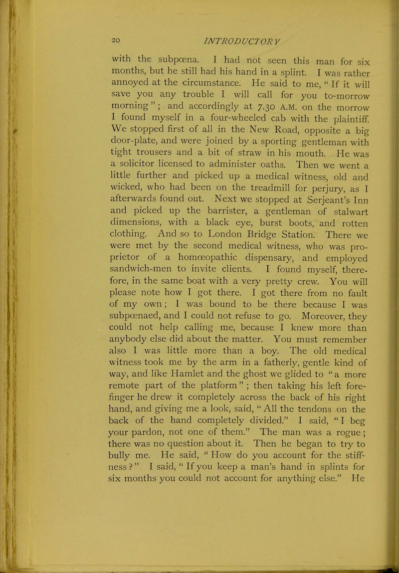 with the subpoena. I had not seen this man for six months, but he still had his hand in a splint. I was rather annoyed at the circumstance. He said to me, If it will save you any trouble I will call for you to-morrow morning ; and accordingly at 7.30 A.M. on the morrow I found myself in a four-wheeled cab with the plaintiff. We stopped first of all in the New Road, opposite a big door-plate, and were joined by a sporting gentleman with tight trousers and a bit of straw in his mouth. He was a solicitor licensed to administer oaths. Then we went a little further and picked up a medical witness, old and wicked, who had been on the treadmill for perjury, as I afterwards found out. Next we stopped at Serjeant's Inn and picked up the barrister, a gentleman of stalwart dimensions, with a black eye, burst boots, and rotten clothing. And so to London Bridge Station. There we were met by the second medical witness, who was pro- prietor of a homoeopathic dispensary, and employed sandwich-men to invite clients. I found myself, there- fore, in the same boat with a very pretty crew. You will please note how I got there. I got there from no fault of my own; I was bound to be there because I was subpoenaed, and I could not refuse to go. Moreover, they could not help calling me, because I knew more than anybody else did about the matter. You must remember also I was little more than a boy. The old medical witness took me by the arm in a fatherly, gentle kind of way, and like Hamlet and the ghost we glided to a more remote part of the platform ; then taking his left fore- finger he drew it completely across the back of his right hand, and giving me a look, said, All the tendons on the back of the hand completely divided. I said, I beg your pardon, not one of them. The man was a rogue; there was no question about it. Then he began to try to bully me. He said, How do you account for the stiff- ness? I said, If you keep a man's hand in splints for six months you could not account for anything else. He