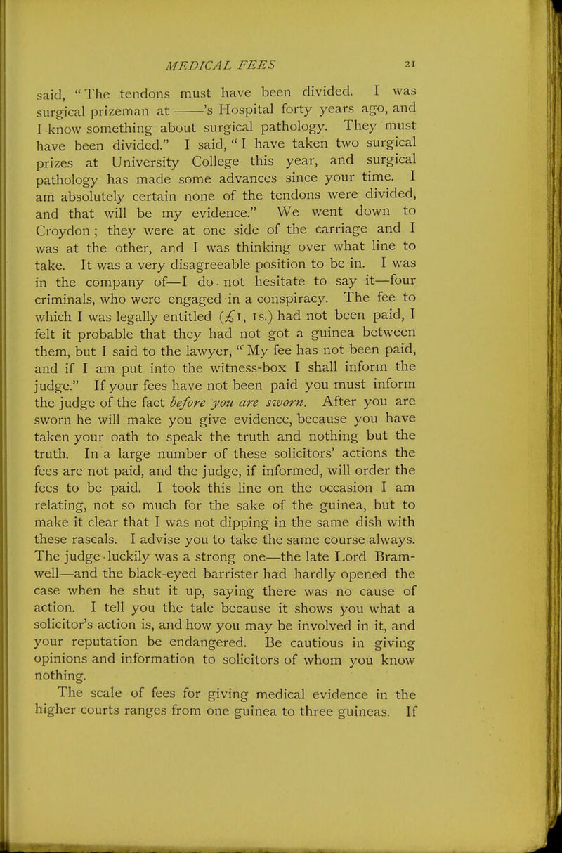 said, The tendons must have been divided. I was surgical prizeman at 's Hospital forty years ago, and I know something about surgical pathology. They must have been divided. I said, I have taken two surgical prizes at University College this year, and surgical pathology has made some advances since your time. I am absolutely certain none of the tendons were divided, and that will be my evidence. We went down to Croydon ; they were at one side of the carriage and I was at the other, and I was thinking over what line to take. It was a very disagreeable position to be in. I was in the company of—I do. not hesitate to say it—four criminals, who were engaged in a conspiracy. The fee to which I was legally entitled is.) had not been paid, I felt it probable that they had not got a guinea between them, but I said to the lawyer, My fee has not been paid, and if I am put into the witness-box I shall inform the judge. If your fees have not been paid you must inform the judge of the fact before you are sworn. After you are sworn he will make you give evidence, because you have taken your oath to speak the truth and nothing but the truth. In a large number of these solicitors' actions the fees are not paid, and the judge, if informed, will order the fees to be paid. I took this line on the occasion I am relating, not so much for the sake of the guinea, but to make it clear that I was not dipping in the same dish with these rascals. I advise you to take the same course always. The judge • luckily was a strong one—the late Lord Bram- well—and the black-eyed barrister had hardly opened the case when he shut it up, saying there was no cause of action. I tell you the tale because it shows you what a solicitor's action is, and how you may be involved in it, and your reputation be endangered. Be cautious in giving opinions and information to solicitors of whom you know nothing. The scale of fees for giving medical evidence in the higher courts ranges from one guinea to three guineas. If