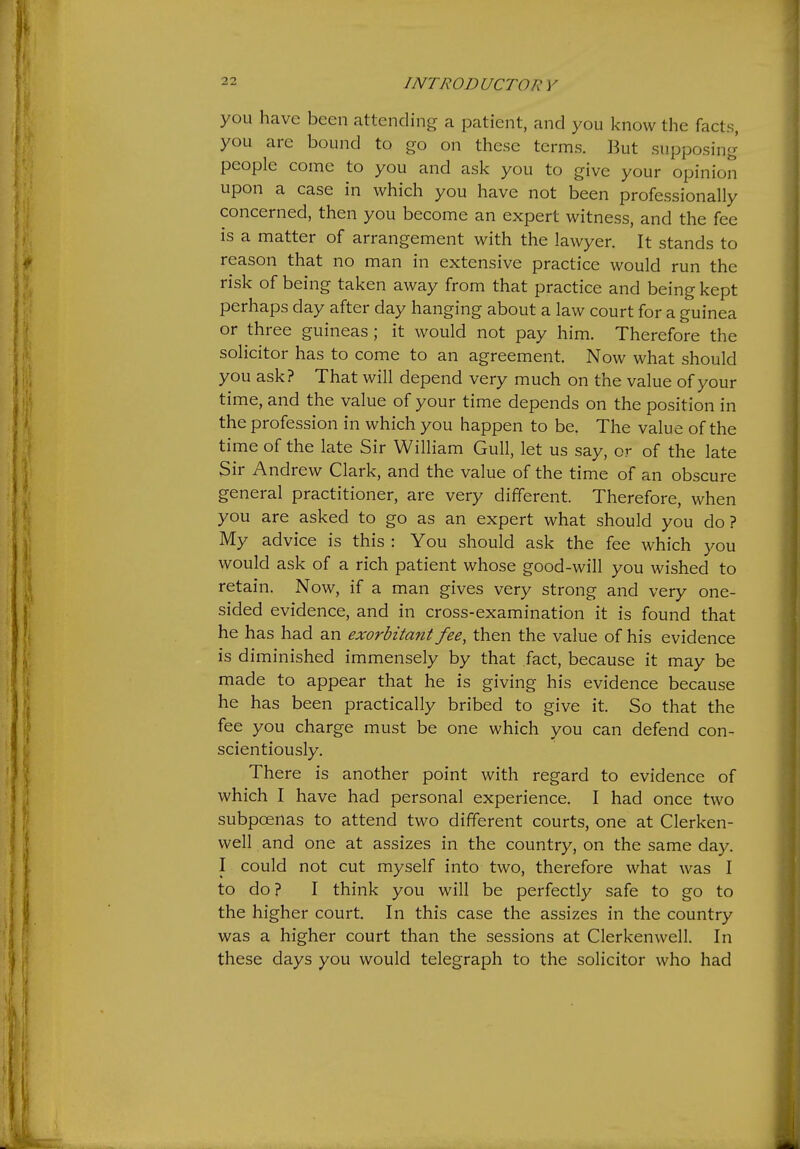 you have been attending a patient, and you know the facts, you arc bound to go on these terms. But supposing people come to you and ask you to give your opinion upon a case in which you have not been professionally concerned, then you become an expert witness, and the fee is a matter of arrangement with the lawyer. It stands to reason that no man in extensive practice would run the risk of being taken away from that practice and being kept perhaps day after day hanging about a law court for a guinea or three guineas; it would not pay him. Therefore the solicitor has to come to an agreement. Now what should you ask? That will depend very much on the value of your time, and the value of your time depends on the position in the profession in which you happen to be. The value of the time of the late Sir William Gull, let us say, or of the late Sir Andrew Clark, and the value of the time of an obscure general practitioner, are very different. Therefore, when you are asked to go as an expert what should you do? My advice is this : You should ask the fee which you would ask of a rich patient whose good-will you wished to retain. Now, if a man gives very strong and very one- sided evidence, and in cross-examination it is found that he has had an exorbitant fee, then the value of his evidence is diminished immensely by that fact, because it may be made to appear that he is giving his evidence because he has been practically bribed to give it. So that the fee you charge must be one which you can defend con- scientiously. There is another point with regard to evidence of which I have had personal experience. I had once two subpoenas to attend two different courts, one at Clerken- well and one at assizes in the country, on the same day. I could not cut myself into two, therefore what was I to do ? I think you will be perfectly safe to go to the higher court. In this case the assizes in the country was a higher court than the sessions at Clerkenwell. In these days you would telegraph to the solicitor who had