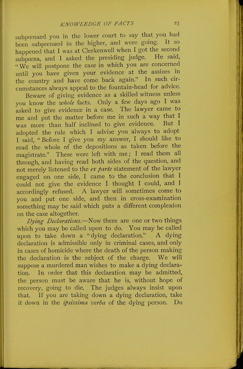 subpoenaed you in the lower court to say that you had been subpoenaed in the higher, and were going. It so happened that I was at Clerkenwell when I got the second subpoena, and I asked the presiding judge. He said, We will postpone the case in which you are concerned until you have given your evidence at the assizes in the country and have come back again. In such cir- cumstances always appeal to the fountain-head for advice. Beware of giving evidence as a skilled witness unless you know the whole facts. Only a few days ago I was asked to give evidence in a case. The lawyer came to me and put the matter before me in such a way that I was more than half inclined to give evidence. But I adopted the rule which I advise you always to adopt I said, Before I give you my answer, I should like to read the whole of the depositions as taken before the magistrate. These were left with me; I read them all through, and having read both sides of the question, and not merely listened to the ex parte statement of the lawyer engaged on one side, I came to the conclusion that I could not give the evidence I thought I could, and I accordingly refused. A lawyer will sometimes come to you and put one side, and then in cross-examination something may be said which puts a different complexion on the case altogether. Dying Declarations.—Now there are one or two things which you may be called upon to do. You may be called upon to take down a dying declaration. A dying declaration is admissible only in criminal cases, and only in cases of homicide where the death of the person making the declaration is the subject of the charge. We will suppose a murdered man wishes to make a dying declara- tion. In order that this declaration may be admitted, the person must be aware that he is, without hope of recovery, going to die. The judges always insist upon that. If you are taking down a dying declaration, take it down in the ipsissima verba of the dying person. Do