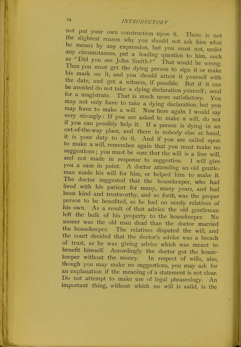 not put your own construction upon it. There is not the slightest reason why you should not ask him what ne means by any expression, but you must not, under any circumstances, put a leading question to him, such as Did you see John Smith ? That would be wrong Then you must get the dying person to sign it or make mark on it, and you should attest it yourself with the date and get a witness, if possible. But if it can be avoided do not take a dying declaration yourself; send tor a magistrate. That is much more satisfactory You may not only have to take a dying declaration, but you may have to make a will. Now here again I would say very strongly: If you are asked to make a will, do not If you can possibly help it. If a person is dying in an out-of-the-way place, and there is nobody else at hand It is your duty to do it. And if you are called upon to make a will, remember again that you must make no suggestions; you must be sure that the will is a free will, and not made in response to suggestion. I will give you a case in point. A doctor attending an old gentle- man made his will for him, or helped him to make it. The doctor suggested that the housekeeper, who had lived with his patient for many, many years, and had been kind and trustworthy, and so forth, was the proper person to be benefited, as he had no needy relatives of his own. As a result of that advice the old gentleman left the bulk of his property to the housekeeper. No sooner was the old man dead than the doctor married the housekeeper. The relatives disputed the will, and the court decided that the doctor's advice was a breach of trust, as he was giving advice which was meant to benefit himself Accordingly the doctor got the house- keeper without the money. In respect of wills, also, though you may make no suggestions, you may ask for an explanation if the meaning of a statement is not clear. Do not attempt to make use of legal phraseology. An important thing, without which no will is valid, is the