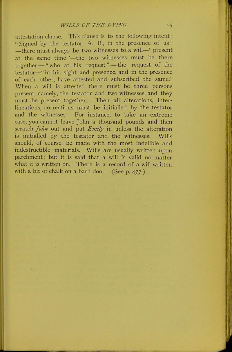 attestation clause. This clause is to the following intent: Signed by the testator, A. B., in the presence of us —there must always be two witnesses to a will— present at the same time—the two witnesses must be there together — who at his request — the request of the testator— in his sight and presence, and in the presence of each other, have attested and subscribed the same. When a will is attested there must be three persons present, namely, the testator and two witnesses, and they must be present together. Then all alterations, inter- lineations, corrections must be initialled by the testator and the witnesses. For instance, to take an extreme case, you cannot leave John a thousand pounds and then scratch John out and put Emily in unless the alteration is initialled by the testator and the witnesses. Wills should, of course, be made with the most indelible and indestructible materials. Wills are usually written upon parchment; but it is said that a will is valid no matter what it is written on. There is a record of a will written with a bit of chalk on a barn door. (See p. 477.)