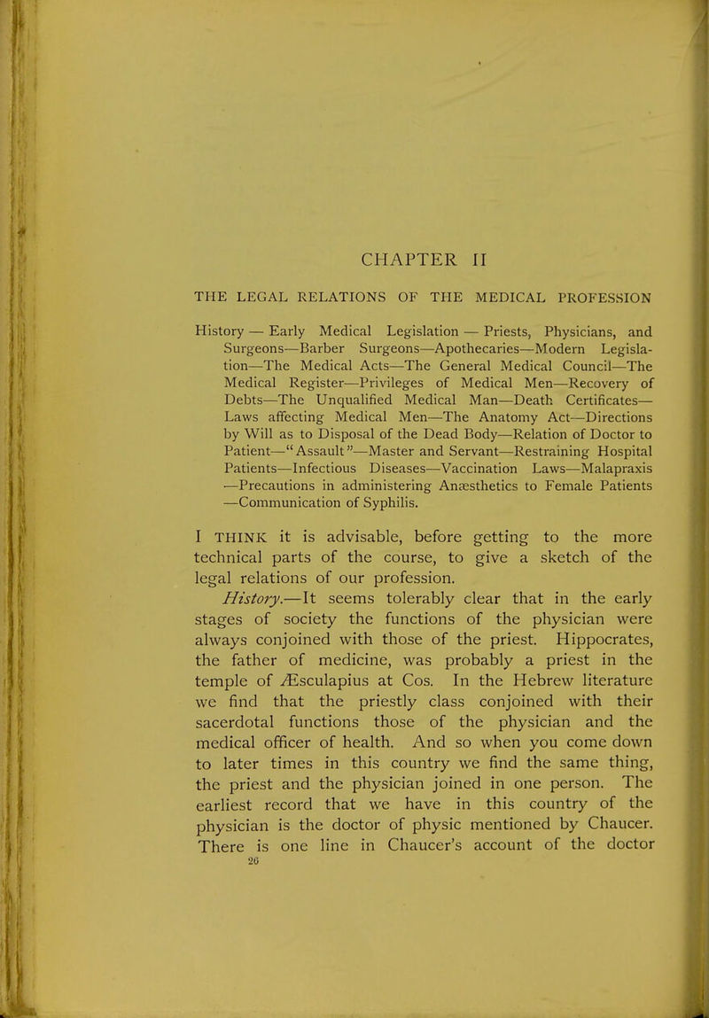 CHAPTER II THE LEGAL RELATIONS OF THE MEDICAL PROFESSION History — Early Medical Legislation — Priests, Physicians, and Surgeons—Barber Surgeons—Apothecaries—Modern Legisla- tion—The Medical Acts—The General Medical Council—The Medical Register—Privileges of Medical Men—Recovery of Debts—The Unqualified Medical Man—Death Certificates— Laws affecting Medical Men—The Anatomy Act—Directions by Will as to Disposal of the Dead Body—Relation of Doctor to Patient-—Assault—Master and Servant—Restraining Hospital Patients—Infectious Diseases—Vaccination Laws—Malapraxis —Precautions in administering Anaesthetics to Female Patients —Communication of Syphilis. I THINK it is advisable, before getting to the more technical parts of the course, to give a sketch of the legal relations of our profession. History.—It seems tolerably clear that in the early stages of society the functions of the physician were always conjoined with those of the priest. Hippocrates, the father of medicine, was probably a priest in the temple of ^sculapius at Cos. In the Hebrew literature we find that the priestly class conjoined with their sacerdotal functions those of the physician and the medical officer of health. And so when you come down to later times in this country we find the same thing, the priest and the physician joined in one person. The earliest record that we have in this country of the physician is the doctor of physic mentioned by Chaucer. There is one line in Chaucer's account of the doctor 20