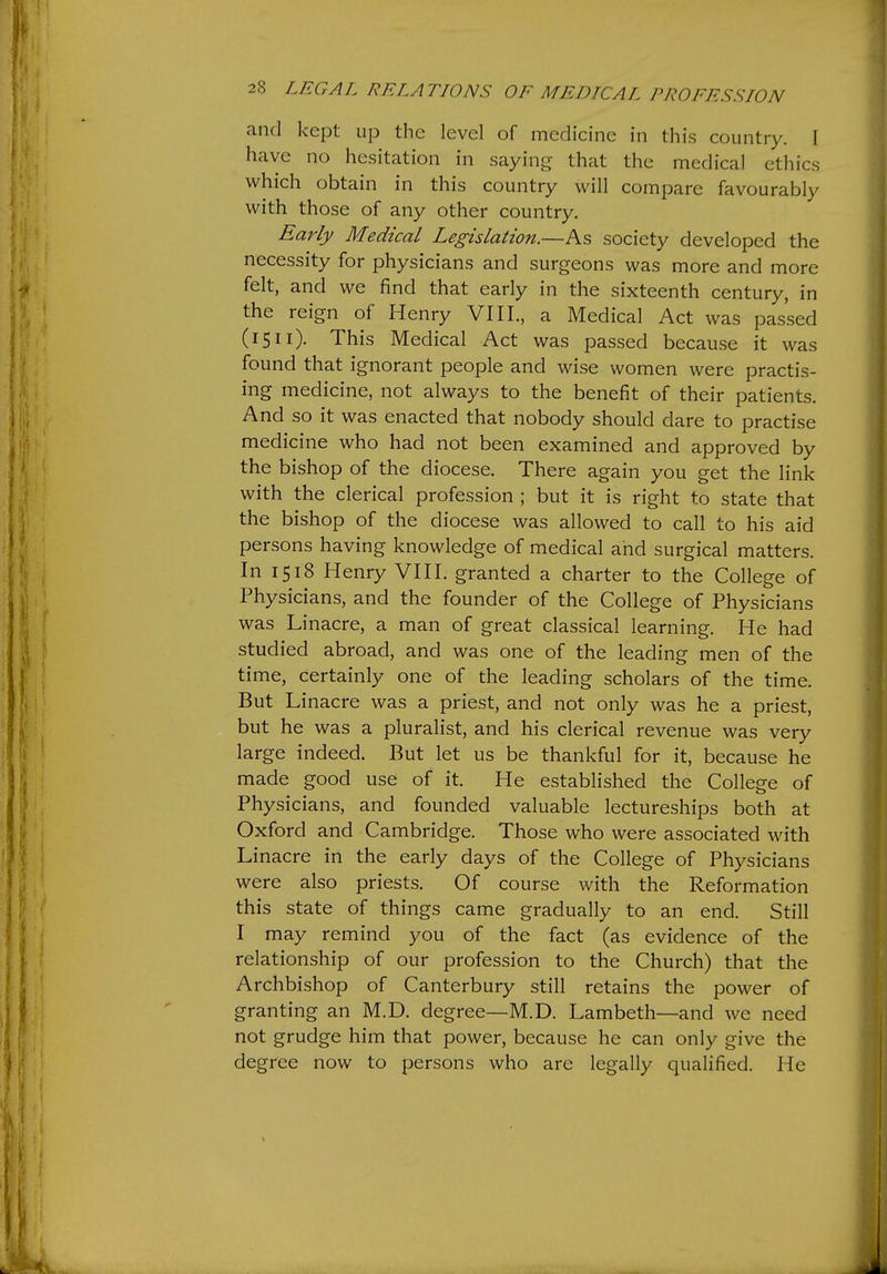 and kept up the level of medicine in this country. I have no hesitation in saying that the medical ethics which obtain in this country will compare favourably with those of any other country. Early Medical Legislation.—As society developed the necessity for physicians and surgeons was more and more felt, and we find that early in the sixteenth century, in the reign of Henry VIII., a Medical Act was passed (15II). This Medical Act was passed because it was found that ignorant people and wise women were practis- ing medicine, not always to the benefit of their patients. And so it was enacted that nobody should dare to practise medicine who had not been examined and approved by the bishop of the diocese. There again you get the link with the clerical profession ; but it is right to state that the bishop of the diocese was allowed to call to his aid persons having knowledge of medical ahd surgical matters. In 1518 Henry VIII. granted a charter to the College of Physicians, and the founder of the College of Physicians was Linacre, a man of great classical learning. He had studied abroad, and was one of the leading men of the time, certainly one of the leading scholars of the time. But Linacre was a priest, and not only was he a priest, but he was a pluralist, and his clerical revenue was very large indeed. But let us be thankful for it, because he made good use of it. He established the Colleo-e of o Physicians, and founded valuable lectureships both at Oxford and Cambridge. Those who were associated with Linacre in the early days of the College of Physicians were also priests. Of course with the Reformation this state of things came gradually to an end. Still I may remind you of the fact (as evidence of the relationship of our profession to the Church) that the Archbishop of Canterbury still retains the power of granting an M.D. degree—M.D. Lambeth—and we need not grudge him that power, because he can only give the degree now to persons who are legally qualified. He