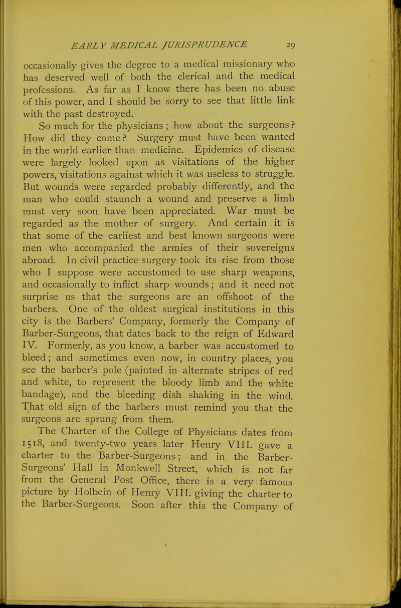 occasionally gives the degree to a medical missionary who has deserved well of both the clerical and the medical professions. As far as I know there has been no , abuse of this power, and I should be sorry to see that little link with the past destroyed. So much for the physicians ; how about the surgeons ? How did they come? Surgery must have been wanted in the world earlier than medicine. Epidemics of disease were largely looked upon as visitations of the higher powers, visitations against which it was useless to struggle. But wounds were regarded probably differently, and the man who could staunch a wound and preserve a limb must very soon have been appreciated. War must be regarded as the mother of surgery. And certain it is that some of the earliest and best known surgeons were men who accompanied the armies of their sovereigns abroad. In civil practice surgery took its rise from those who I suppose were accustomed to use sharp weapons, and occasionally to inflict sharp wounds; and it need not surprise us that the surgeons are an offshoot of the barbers. One of the oldest surgical institutions in this city is the Barbers' Company, formerly the Company of Barber-Surgeons, that dates back to the reign of Edward IV. Formerly, as you know, a barber was accustomed to bleed ; and sometimes even now, in country places, you see the barber's pole (painted in alternate stripes of red and white, to represent the bloody limb and the white bandage), and the bleeding dish shaking in the wind. That old sign of the barbers must remind you that the surgeons are sprung from them. The Charter of the College of Physicians dates from 1518, and twenty-two years later Henry VIII. gave a charter to the Barber-Surgeons; and in the Barber- Surgeons' Hall in Monkwell Street, which is not far from the General Post Office, there is a very famous picture by Holbein of Henry VI11. giving the charter to the Barber-Surgeons. Soon after this the Company of