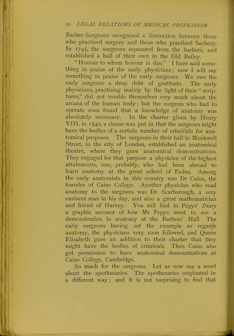 Barber-Surgeons recognised a distinction between those who practised surgery and those who practised barbery. In 1745, the surgeons separated from the barbers, and estabhshed a hall of their own in the Old Bailey.  Honour to whom honour is due. I have said some- thing in praise of the early physicians; now I will say something in praise of the early surgeons. We owe the early surgeons a deep debt of gratitude. The early physicians, practising mainly by the light of their  scrip- tures, did not trouble themselves very much about the arcana of the human body ; but the surgeon who had to operate soon found that a knowledge of anatomy was absolutely necessary. In the charter given by Henry VIII. in 1540, a clause was put in that the surgeons might have the bodies of a certain number of criminals for ana- tomical purposes. The surgeons in their hall in Monkwell Street, in the city of London, established an anatomical theatre, where they gave anatomical demonstrations. They engaged for that purpose a physician of the highest attainments, one, probably, who had been abroad to learn anatomy at the great school of Padua. Among the early anatomists in this country was Dr Caius, the founder of Caius College. Another physician who read anatomy to the surgeons was Dr Scarborough, a very eminent man in his day, and also a great mathematician and friend of Harvey. You will find in Pepys' Diary a graphic account of how Mr Pepys went to see a demonstration in anatomy at the Barbers' Hall. The early surgeons having set the example as regards anatomy, the physicians very soon followed, and Queen Elizabeth gave an addition to their charter that they might have the bodies of criminals. Then Caius also got permission to have anatomical demonstrations at Caius College, Cambridge. So much for the surgeons. Let us now say a word about the apothecaries. The apothecaries originated in a different way; and it is not surprising to find that