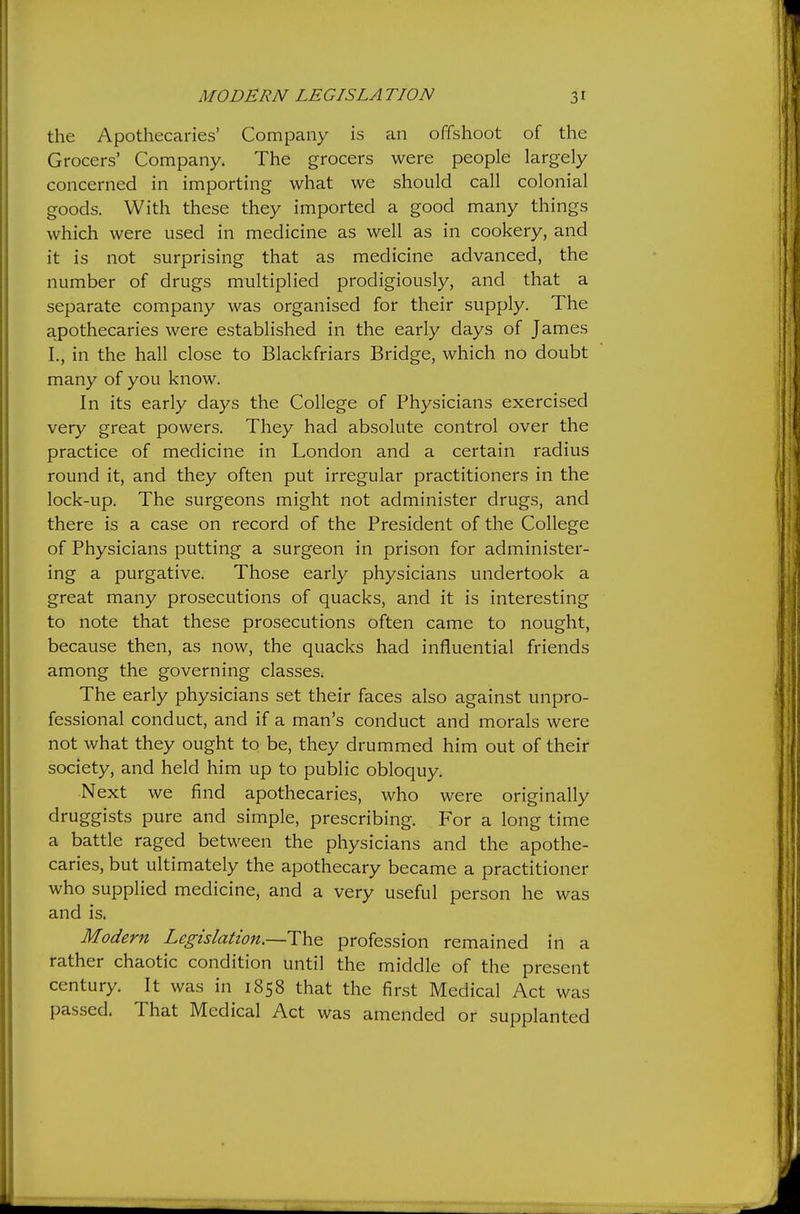 the Apothecaries' Company is an offshoot of the Grocers' Company. The grocers were people largely concerned in importing what we should call colonial goods. With these they imported a good many things which were used in medicine as well as in cookery, and it is not surprising that as medicine advanced, the number of drugs multiplied prodigiously, and that a separate company was organised for their supply. The apothecaries were established in the early days of James I., in the hall close to Blackfriars Bridge, which no doubt many of you know. In its early days the College of Physicians exercised very great powers. They had absolute control over the practice of medicine in London and a certain radius round it, and they often put irregular practitioners in the lock-up. The surgeons might not administer drugs, and there is a case on record of the President of the College of Physicians putting a surgeon in prison for administer- ing a purgative. Those early physicians undertook a great many prosecutions of quacks, and it is interesting to note that these prosecutions often came to nought, because then, as now, the quacks had influential friends among the governing classes. The early physicians set their faces also against unpro- fessional conduct, and if a man's conduct and morals were not what they ought to be, they drummed him out of their society, and held him up to public obloquy. Next we find apothecaries, who were originally druggists pure and simple, prescribing. For a long time a battle raged between the physicians and the apothe- caries, but ultimately the apothecary became a practitioner who supplied medicine, and a very useful person he was and is. Modern Legislation.~T]\& profession remained in a rather chaotic condition until the middle of the present century. It was in 1858 that the first Medical Act was passed. That Medical Act was amended or supplanted