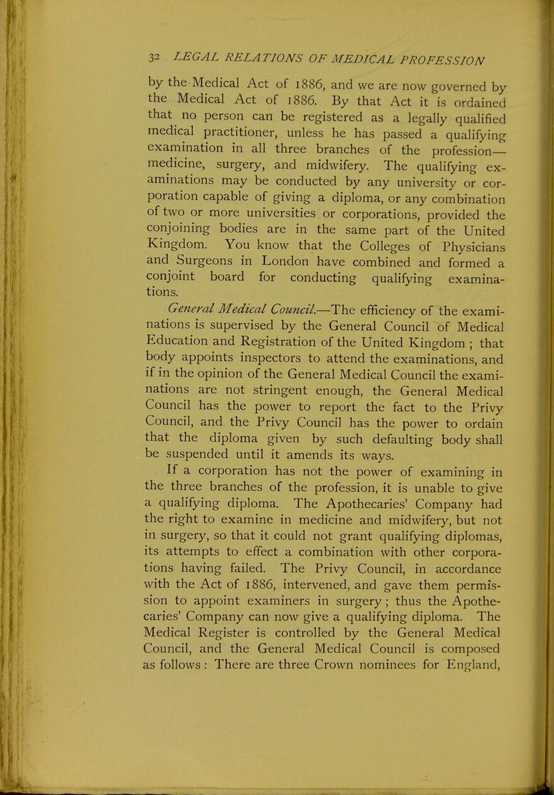 by the Medical Act of 1886, and we are now governed by the Medical Act of 1886. By that Act it is ordained that no person can be registered as a legally qualified medical practitioner, unless he has passed a qualifying examination in all three branches of the profession- medicine, surgery, and midwifery. The qualifying ex- aminations may be conducted by any university or cor- poration capable of giving a diploma, or any combination of two or more universities or corporations, provided the conjoining bodies are in the same part of the United Kingdom. You know that the Colleges of Physicians and Surgeons in London have combined and formed a conjoint board for conducting qualifying examina- tions. General Medical Council—The efficiency of the exami- nations is supervised by the General Council of Medical Education and Registration of the United Kingdom ; that body appoints inspectors to attend the examinations, and if in the opinion of the General Medical Council the exami- nations are not stringent enough, the General Medical Council has the power to report the fact to the Privy Council, and the Privy Council has the power to ordain that the diploma given by such defaulting body shall be suspended until it amends its ways. If a corporation has not the power of examining in the three branches of the profession, it is unable to give a qualifying diploma. The Apothecaries' Company had the right to examine in medicine and midwifery, but not in surgery, so that it could not grant qualifying diplomas, its attempts to effect a combination with other corpora- tions having failed. The Privy Council, in accordance with the Act of 1886, intervened, and gave them permis- sion to appoint examiners in surgery; thus the Apothe- caries' Company can now give a qualifying diploma. The Medical Register is controlled by the General Medical Council, and the General Medical Council is composed as follows: There are three Crown nominees for England,