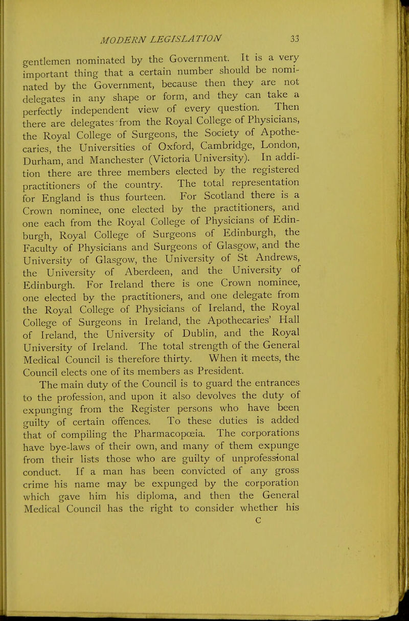 gentlemen nominated by the Government. It is a very important thing that a certain number should be nomi- nated by the Government, because then they are not delegates in any shape or form, and they can take a perfectly independent view of every question. Then there are delegates from the Royal College of Physicians, the Royal College of Surgeons, the Society of Apothe- caries, the Universities of Oxford, Cambridge, London, Durham, and Manchester (Victoria University). In addi- tion there are three members elected by the registered practitioners of the country. The total representation for England is thus fourteen. For Scotland there is a Crown nominee, one elected by the practitioners, and one each from the Royal College of Physicians of Edin- burgh, Royal College of Surgeons of Edinburgh, the Faculty of Physicians and Surgeons of Glasgow, and the University of Glasgow, the University of St Andrews, the University of Aberdeen, and the University of Edinburgh. For Ireland there is one Crown nominee, one elected by the practitioners, and one delegate from the Royal College of Physicians of Ireland, the Royal College of Surgeons in Ireland, the Apothecaries' Hall of Ireland, the University of Dublin, and the Royal University of Ireland. The total strength of the General Medical Council is therefore thirty. When it meets, the Council elects one of its members as President. The main duty of the Council is to guard the entrances to the profession, and upon it also devolves the duty of expunging from the Register persons who have been guilty of certain offences. To these duties is added that of compiling the Pharmacopoeia. The corporations have bye-laws of their own, and many of them expunge from their lists those who are guilty of unprofessional conduct. If a man has been convicted of any gross crime his name may be expunged by the corporation which gave him his diploma, and then the General Medical Council has the right to consider whether his