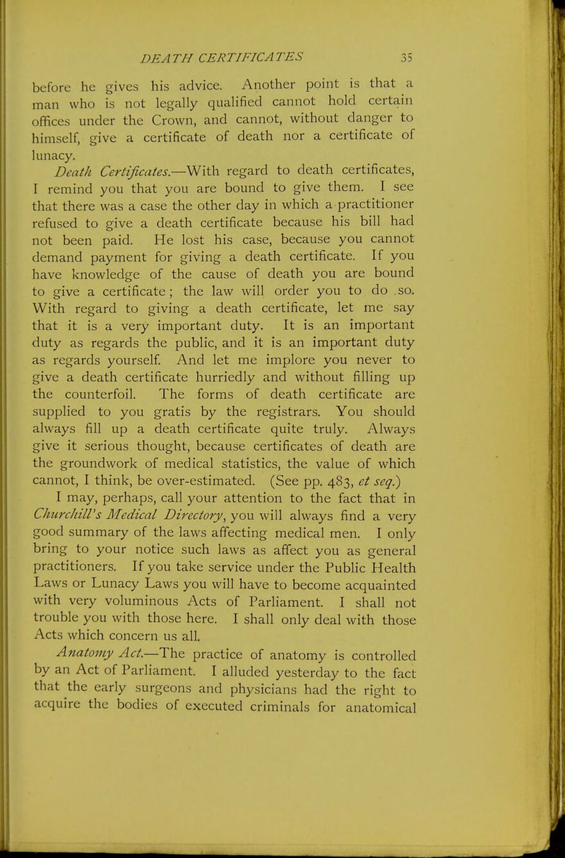 before he gives his advice. Another point is that a man who is not legally qualified cannot hold certain offices under the Crown, and cannot, without danger to himself, give a certificate of death nor a certificate of lunacy. Death Certificatesregard to death certificates, I remind you that you are bound to give them. I see that there was a case the other day in which a practitioner refused to give a death certificate because his bill had not been paid. He lost his case, because you cannot demand payment for giving a death certificate. If you have knowledge of the cause of death you are bound to give a certificate; the law will order you to do so. With regard to giving a death certificate, let me say that it is a very important duty. It is an important duty as regards the public, and it is an important duty as regards yourself. And let me implore you never to give a death certificate hurriedly and without filling up the counterfoil. The forms of death certificate are supplied to you gratis by the registrars. You should always fill up a death certificate quite truly. Always give it serious thought, because certificates of death are the groundwork of medical statistics, the value of which cannot, I think, be over-estimated. (See pp. 483, et seq.) I may, perhaps, call your attention to the fact that in ClmrchilVs Medical Directory^ you will always find a very good summary of the laws affecting medical men. I only bring to your notice such laws as affect you as general practitioners. If you take service under the Public Health Laws or Lunacy Laws you will have to become acquainted with very voluminous Acts of Parliament. I shall not trouble you with those here. I shall only deal with those Acts which concern us all. Anatomy Act.—'Yh& practice of anatomy is controlled by an Act of Parliament. I alluded yesterday to the fact that the early surgeons and physicians had the right to acquire the bodies of executed criminals for anatomical