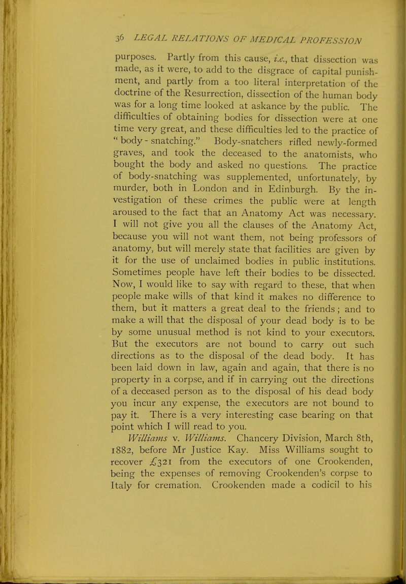 purposes. Partly from this cause, i.e., that dissection was made, as it were, to add to the disgrace of capital punish- ment, and partly from a too literal interpretation of the doctrine of the Resurrection, dissection of the human body was for a long time looked at askance by the public. The difficulties of obtaining bodies for dissection were at one time very great, and these difficulties led to the practice of  body - snatching. Body-snatchers rifled newly-formed graves, and took the deceased to the anatomists, who bought the body and asked no questions. The practice of body-snatching was supplemented, unfortunately, by murder, both in London and in Edinburgh. By the in- vestigation of these crimes the public were at length aroused to the fact that an Anatomy Act was necessary. I will not give you all the clauses of the Anatomy Act, because you will not want them, not being professors of anatomy, but will merely state that facilities are given by it for the use of unclaimed bodies in public institutions. Sometimes people have left their bodies to be dissected. Now, I would like to say with regard to these, that when people make wills of that kind it makes no difference to them, but it matters a great deal to the friends ; and to make a will that the disposal of your dead body is to be by some unusual method is not kind to your executors. But the executors are not bound to carry out such directions as to the disposal of the dead body. It has been laid down in law, again and again, that there is no property in a corpse, and if in carrying out the directions of a deceased person as to the disposal of his dead body you incur any expense, the executors are not bound to pay it. There is a very interesting case bearing on that point which I will read to you. Williams v. Williams. Chancery Division, March 8th, 1882, before Mr Justice Kay. Miss Williams sought to recover £^2\ from the executors of one Crookenden, being the expenses of removing Crookenden's corpse to Italy for cremation. Crookenden made a codicil to his