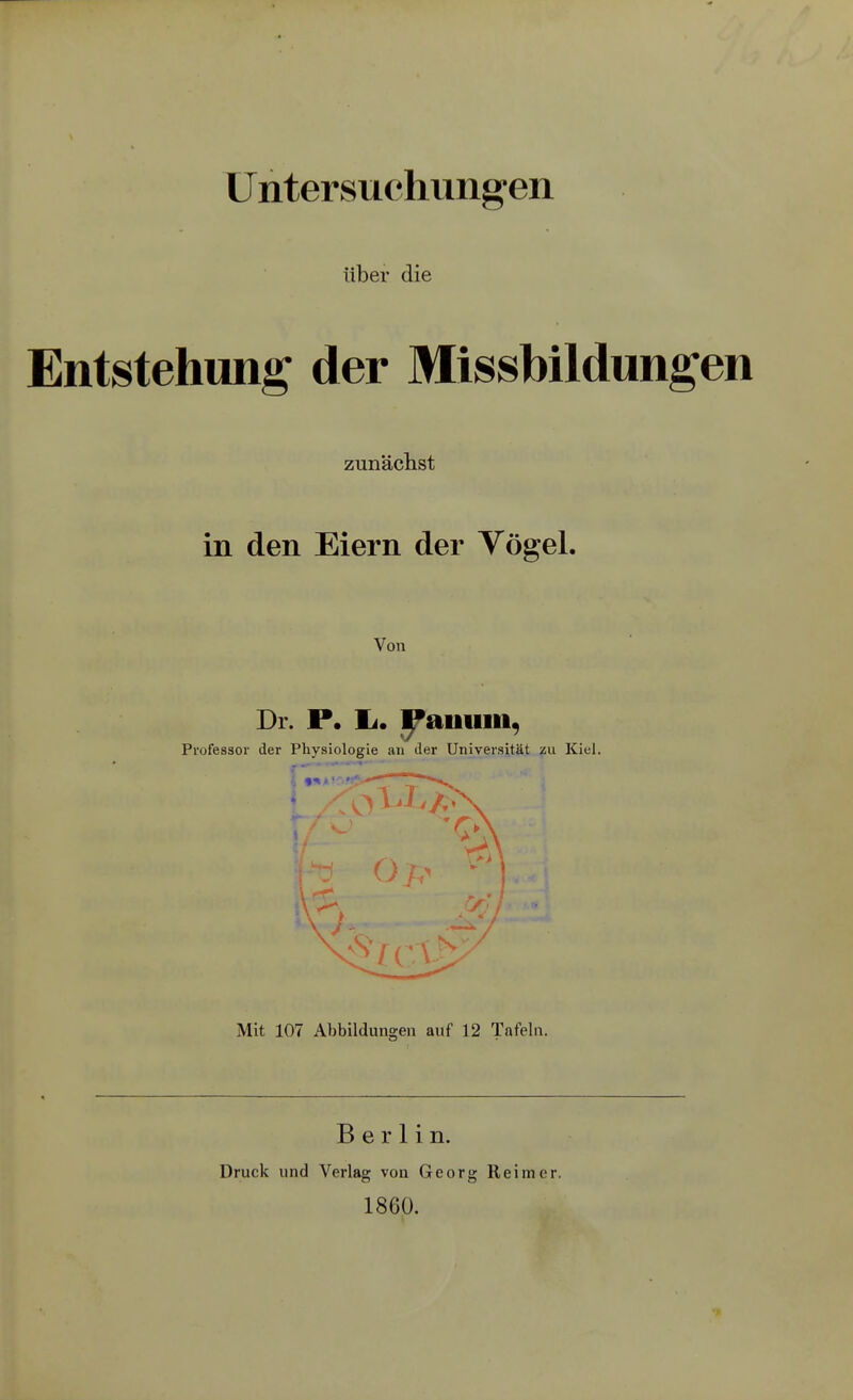 Untersuchungen über die Entstehung der Missbildungen zunäclist in den Eiern der Vögel. Von Dr. P. Ii. ^auum, Professor der Physiologie an der Universität zu Kiel. Mit 107 Abbildungen auf 12 Tafeln. Berlin. Druck und Verlag von Georg Reimer. 1860.