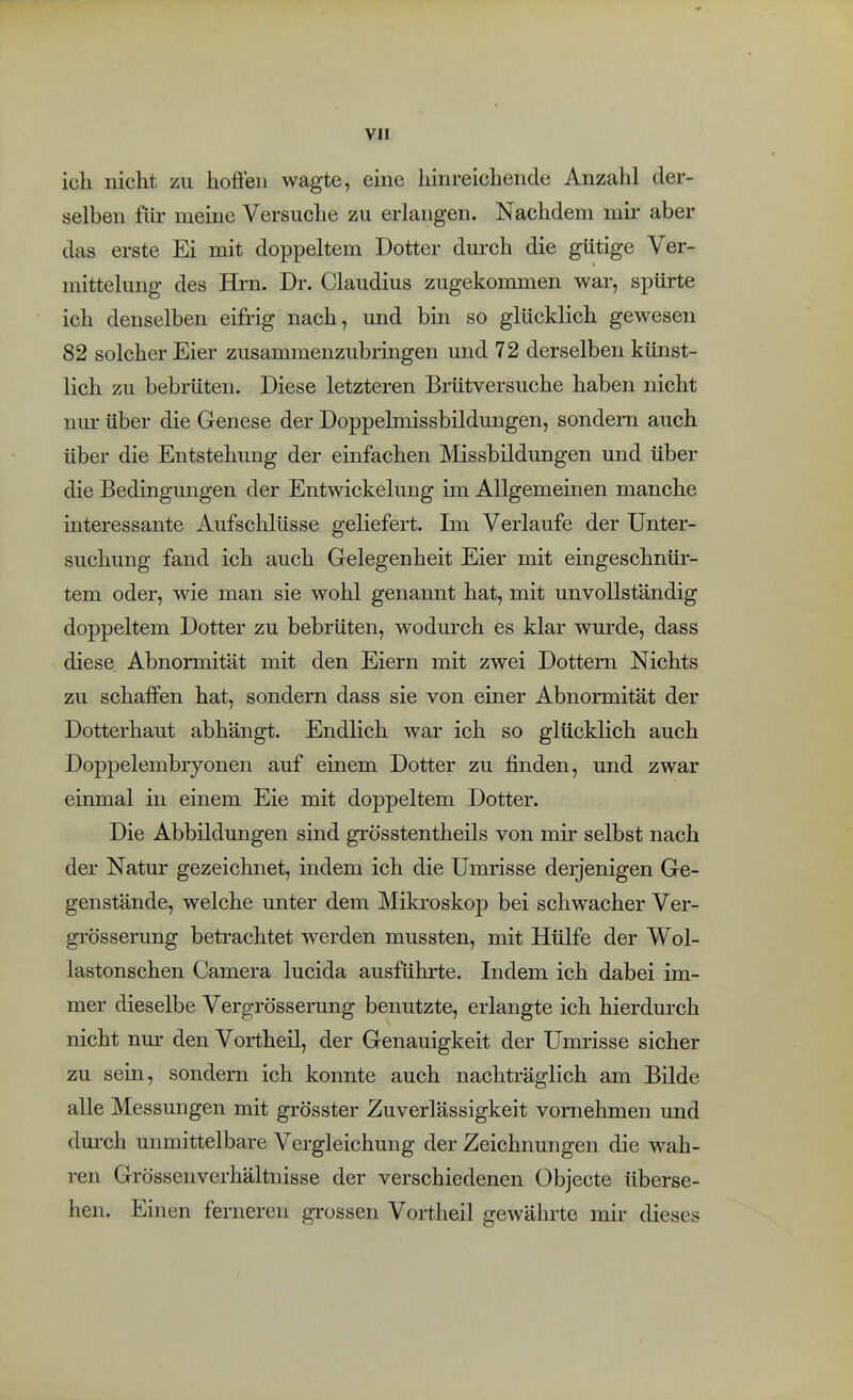 ich nicht zu hoöeii wagte, eine hinreichende Anzahl der- selben liir meine Versuche zu erlangen. Nachdem mii- aber das erste Ei mit doppeltem Dotter durch die gütige Ver- mittelung des Hrn. Dr. Claudius zugekommen war, spürte ich denselben eifrig nach, und bin so glücklich gewesen 82 solcher Eier zusammenzubringen und 72 derselben künst- lich zu bebrüten. Diese letzteren Brütversuche haben nicht nur über die Genese der Doppelmissbildungen, sondern auch über die Entstehung der einfachen Missbildungen und über die Bedingungen der Entwickelung im Allgemeinen manche interessante Aufschlüsse geliefert. Im Verlaufe der Unter- suchung fand ich auch Gelegenheit Eier mit eingeschnür- tem oder, wie man sie wohl genannt hat, mit unvollständig doppeltem Dotter zu bebrüten, wodm'ch es klar wurde, dass diese. Abnormität mit den Eiern mit zwei Dottern Nichts zu schaffen hat, sondern dass sie von einer Abnormität der Dotterhaut abhängt. Endlich war ich so glücklich auch Doppelembryonen auf einem Dotter zu finden, und zwar einmal in einem Eie mit doppeltem Dotter. Die Abbildungen sind grösstentheils von mir selbst nach der Natur gezeichnet, indem ich die Umrisse derjenigen Ge- genstände, welche unter dem Mikroskop bei schwacher Ver- gi'össerung betrachtet werden mussten, mit Hülfe der Wol- lastonschen Camera lucida ausführte. Indem ich dabei im- mer dieselbe Vergrösserung benutzte, erlangte ich hierdurch nicht nur den Vortheil, der Genauigkeit der Umrisse sicher zu sein, sondern ich konnte auch nachträglich am Bilde alle Messungen mit grösster Zuverlässigkeit vornehmen und durch unmittelbare Vergleichung der Zeichnungen die wah- ren Grössenverhältnisse der verschiedenen Objecte überse- hen. Einen ferneren grossen Vortheil gewährte mir dieses