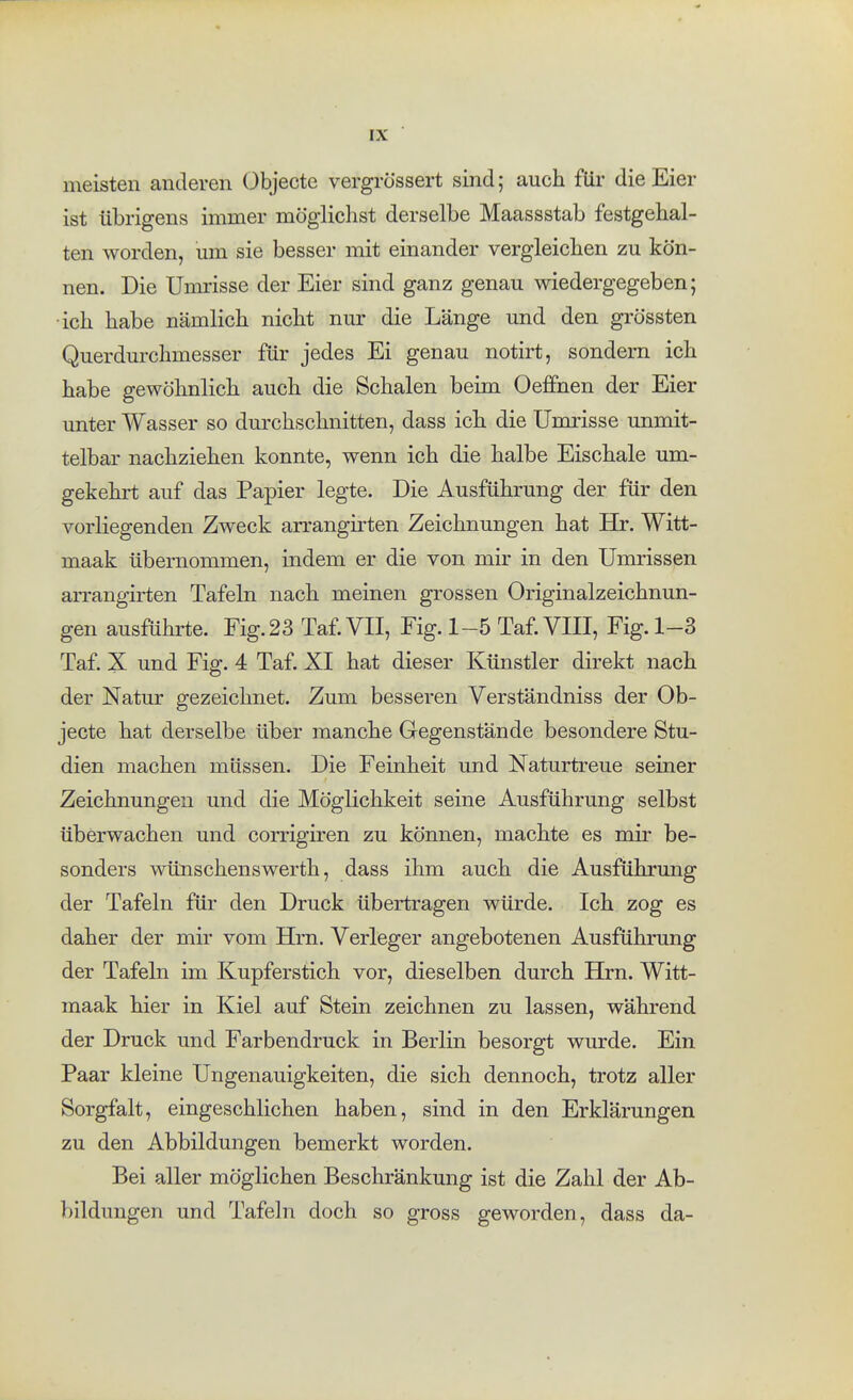 meisten anderen Objecte vergrössert sind; auch für die Eier ist übrigens immer möglichst derselbe Maassstab festgehal- ten worden, um sie besser mit einander vergleichen zu kön- nen. Die Umrisse der Eier sind ganz genau wiedergegeben; •ich habe nämlich nicht nur die Länge und den grössten Querdurchmesser für jedes Ei genau notirt, sondern ich habe gewöhnlich auch die Schalen beim Oeffnen der Eier unter Wasser so durchschnitten, dass ich die Umrisse unmit- telbar nachziehen konnte, wenn ich die halbe Eischale um- gekehrt auf das Papier legte. Die Ausführung der für den vorliegenden Zweck arrangirten Zeichnungen hat Hr. Witt- maak übernommen, indem er die von mir in den Umrissßn aiTangirten Tafeln nach meinen grossen Originalzeichnun- gen ausführte. Fig. 23 Taf. VII, Fig. 1-5 Taf. VIII, Fig. 1-3 Taf. X und Fig. 4 Taf. XI hat dieser Künstler direkt nach der Natur gezeichnet. Zum besseren Verständniss der Ob- jecte hat derselbe über manche Gegenstände besondere Stu- dien machen müssen. Die Feinheit und Naturtreue seiner Zeichnungen und die Möglichkeit seine Ausführung selbst überwachen und corrigiren zu können, machte es mir be- sonders wüTLschenswerth, dass ihm auch die Ausführmig der Tafeln für den Druck übertragen würde. Ich zog es daher der mir vom Hm. Verleger angebotenen Ausführung der Tafeln im Kupferstich vor, dieselben durch Hrn. Witt- maak hier in Kiel auf Stein zeichnen zu lassen, während der Druck und Farbendruck in Berlin besorgt wurde. Ein Paar kleine Ungenauigkeiten, die sich dennoch, trotz aller Sorgfalt, eingeschlichen haben, sind in den Erklärungen zu den Abbildungen bemerkt worden. Bei aller möglichen Beschränkung ist die Zahl der Ab- bildungen und Tafeln doch so gross geworden, dass da-