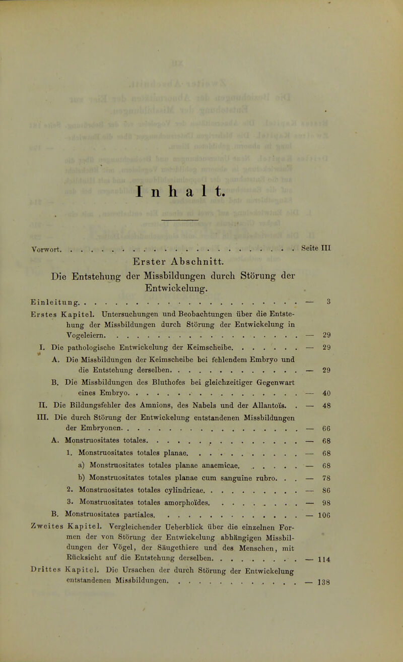 Inhalt. Vorwort Seite III Erster Abschnitt. Die Entstehung der Missbildungen durch Störung der Entwickelung. Einleitung — 3 Erstes Kapitel. Untersuchungen und Beobachtungen über die Entste- hung der Missbildungen durch Störung der Entwickelung in Vogeleiem — 29 I. Die pathologische Entwickelung der Keimscheibe — 29 A. Die Missbildungen der Keimscheibe bei fehlendem Embryo und die Entstehung derselben — 29 B. Die Missbildungen des Bluthofes bei gleichzeitiger Gegenwart eines Embryo — 40 II. Die Bildungsfehler des Amnions, des Nabels und der Allantoüs. . — 48 III. Die durch Störung der Entwickelung entstandenen Missbildungen der Embryonen — 66 A. Monstruositates totales — 68 1. Monstruositates totales planae — 68 a) Monstruositates totales planae anaemicae. — 68 b) Monstruositates totales planae cum sanguine rubro. . . — 78 2. Monstruositates totales cylindricae — 86 3. Monstruositates totales amorphoides — 98 B. Monstruositates partiales — 106 Zweites Kapitel. Vergleichender Ueberblick über die einzelnen For- men der von Störung der Entwickelung abhängigen Missbil- dungen der Vögel, der Säugethiere und des Menschen, mit Rücksicht auf die Entstehung derselben 114 Drittes Kapitel. Die Ursachen der durch Störung der Entwickelung entstandenen Missbildungcn ]3y