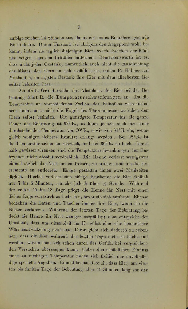 zufolge reichen 24 Stimden aus, damit ein faules Ei andere gesunde Eier inticire. Dieser Umstand ist übrigens den Aegyptern wohl be- kannt, indem sie täglich diejenigen Eier, welclie Zeichen der Fäul- niss zeigen, aus den Brütöfen entfernen. Bemerkenswerth ist es, dass nicht jeder Gestank, namentlich auch nicht die Ausdünstung des Mistes, den Eiern an sich schädlich ist, indem R. Hühner auf Misthaufen, im ärgsten Gestank ihre Eier mit dem allerbesten Re- sultat bebrüten liess. Als dritte Grundursache des Abstehens der Eier bei der Be- brütung führt R. die Temperaturschwankungen an. Da die Temperatur an verschiedenen Stellen des Brütofens verschieden sein kann, muss sich die Kugel des Thermometers zwischen den Eiern selbst befinden. Die günstigste Temperatur für die ganze Dauer der Bebrütung ist 32° R., es kann jedoch auch bei einer durchstehenden Temperatur von 30R., sowie von 34 R. ein, wenn- gleich weniger sicheres Resultat erlangt werden. Bei 28° R. ist die Temperatur schon zu schwach, und bei 36° R. zu hoch. Inner- halb gewisser Grenzen sind die Temperaturschwankungen den Em- bryonen nicht absolut verderblich. Die Henne verlässt wenigstens einmal täglich das Nest um zu fressen, zu trinken und um die Ex- cremente zu entleeren. Einige gestatten ihnen zwei Mahlzeiten täglich. Hierbei verlässt eine eifrige Brüthenne die Eier freilich nur 7 bis 8 Minuten, manche jedoch über '/^ Stunde. Während der ersten 17 bis 18 Tage pflegt die Henne ihr Nest mit einer dicken Lage von Stroh zu bedecken, bevor sie sich entfernt. Ebenso bedecken die Enten und Taucher immer ihre Eier, wenn sie die Nester verlassen. Während der letzten Tage der Bebrütung be- deckt die Henne ihr Nest weniger sorgfältig; dem entspricht der Umstand, dass um diese Zeit im Ei selbst eine sehr bemerkbare Wärmeentwickelung statt hat. Diese giebt sich dadurch zu erken- nen, dass die Eier während der letzten Tage nicht so leicht kalt werden, wovon man sich schon durch das Gefühl bei vergleichen- den Versuchen überzeugen kann. Ueber den schädlichen Einfluss einer zu niedrigen Temperatur finden sich freilich nur unvollstän- dige specielle Angaben. Einmal beobachtete R., dass Eier, am vier- ten bis fünften Tage der Bebrütung über 10 Stunden lang von der