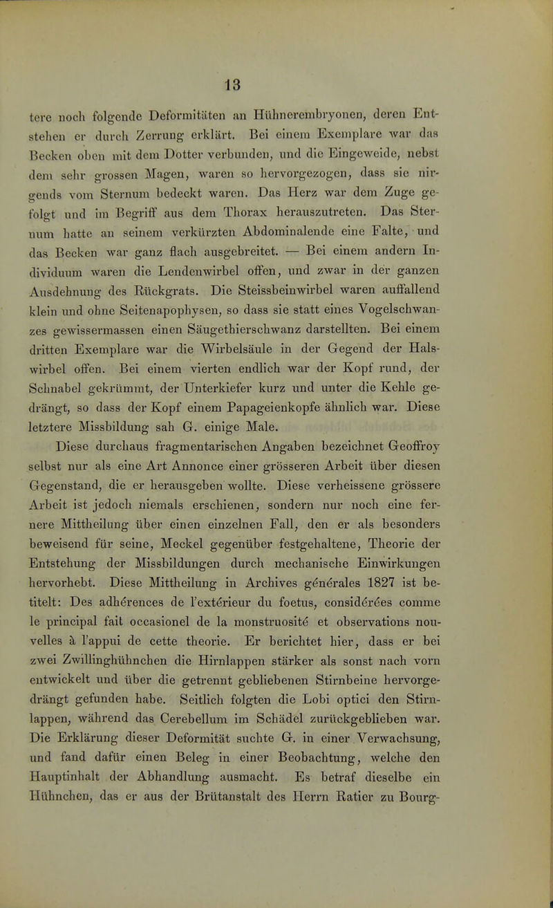 tere noch folgende Deformitäten an Hiihnerembryonen, deren Ent- stehen er durch Zerrung erklärt. Bei einem Exemplare war das Becken oben mit dem Dotter verbunden, und die Eingeweide, nebst dem sehr grossen Magen, waren so hervorgezogen, dass sie nir- gends vom Sternum bedeckt waren. Das Herz war dem Zuge ge- folgt und im Begriff aus dem Thorax herauszutreten. Das Ster- num hatte an seinem verkürzten Abdominalende eine Falte, und das Becken war ganz flach ausgebreitet. — Bei einem andern In- dividuum waren die Lendenwirbel offen, und zwar in der ganzen Ausdehnung des Rückgrats. Die Steissbeinwirbel waren auffallend klein und ohne Seitenapophysen, so dass sie statt eines Vogelschwan- zes gewisserraassen einen Säugethierschwanz darstellten. Bei einem dritten Exemplare war die Wirbelsäule in der Gegend der Hals- wii'bel offen. Bei einem vierten endlich war der Kopf rund, der Schnabel gekrümrat, der Unterkiefer kurz und unter die Kehle ge- drängt, so dass der Kopf einem Papageienkopfe ähnlich war. Diese letztei'e Missbildung sah G. einige Male. Diese durchaus fragmentarischen Angaben bezeichnet Geoffroy selbst nur als eine Art Annonce einer grösseren Arbeit über diesen Gegenstand, die er herausgeben wollte. Diese verheissene grössere Arbeit ist jedoch niemals erschienen, sondern nur noch eine fer- nere Mittheilung über einen einzelnen Fall, den er als besonders beweisend für seine, Meckel gegenüber festgehaltene, Theorie der Entstehung der Missbildungen durch mechanische Einwirkungen hervorhebt. Diese Mittheilung in Archives g^n^rales 1827 ist be- titelt: Des adh^rences de l'exterieur du foetus, consid^r^es comme le principal fait occasionel de la monstruosit^ et observations nou- velles ä, l'appui de cette theorie. Er berichtet hier, dass er bei zwei Zwillinghühnchen die Hirnlappen stärker als sonst nach vorn entwickelt und über die getrennt gebliebenen Stirnbeine hervorge- drängt gefunden habe. Seitlich folgten die Lobi optici den Stirn- lappen, während das Cerebellum im Schädel zurückgeblieben war. Die Erklärung dieser Deformität suchte G. in einer Verwachsung, und fand dafür einen Beleg in einer Beobachtung, welche den Hauptinhalt der Abhandlung ausmacht. Es betraf dieselbe ein Hühnchen, das er aus der Brütanstalt des Herrn Ratier zu Bourg-
