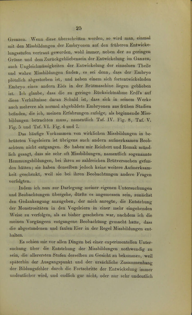 Grenzen. Wenn diese überschritten werden, so wird man, einmal mit den Missbildungen der Embryonen auf den früheren Entwicke- lungsstufen vertraut geworden, wohl immer, neben der zu geringen Grösse und dem Zurückgebliebensein der Entwickelung im Ganzen, auch Ungleichmässigkeiten der Entwickelung der einzelnen Theile und wahre Missbildungen finden, es sei denn, dass der Embryo plötzlich abgestorben ist, und neben einem sich fortentwickelnden Embryo eines andern Eies in der Brütmaschine liegen geblieben ist. Ich glaube, dass die zu geringe Rücksichtnahme Erdl's auf diese Verhältnisse daran Schuld ist, dass sich in seinem Werke auch mehrere als normal abgebildete Embryonen aus frühen Stadien befinden, die ich, meinen Erfahrungen zufolge, als beginnende Miss- bildungen betrachten muss, namentlich Taf. IV. Fig. 8, Taf. V. Fig. 5 und Taf. VI. Fig. 4 und 7. Das häufige Vorkommen von wirklichen Missbildungen in be- brüteten Vogeleiern ist übrigens auch andern aufmerksamen Beob- achtern nicht entgangen. So haben mir Reichert und Remak müjid- lich gesagt, dass sie sehr oft Missbildungen, namentlich sogenannte Hemmungsbildungen, bei ihren so zahlreichen Brütversuchen gefun- den hätten; sie haben denselben jedoch keine weitere Aufmerksam- keit geschenkt, weil sie bei ihren Beobachtungen andere Fragen verfolgten. Indem ich nun zur Darlegung meiner eigenen Üntersuchungen und Beobachtungen übergehe, dürfte es angemessen sein, zunächst den Gedankengang anzugeben, der mich anregte, die Entstehung der Monstrositäten in den Vogeleiern in einer mehr eingehenden Weise zu verfolgen, als es bisher geschehen war, nachdem ich die meinen Vorgängern entgangene Beobachtung gemacht hatte, dass die abgestandenen und faulen Eier in der Regel Missbildungen ent- halten. Es schien mir vor allen Dingen bei einer experimentellen Unter- suchung über die Entstehung der Missbildungen nothwendig zu sein, die allerersten Stufen derselben zu Gesicht zu bekommen, weil späterhin der Ausgangspunkt und der ursächliche Zusammenhang der Bildungsfehler durch die Fortschritte der Entwickelung immer undeutlicher wird, und endlich gar nicht, oder nur sehr undeutlich