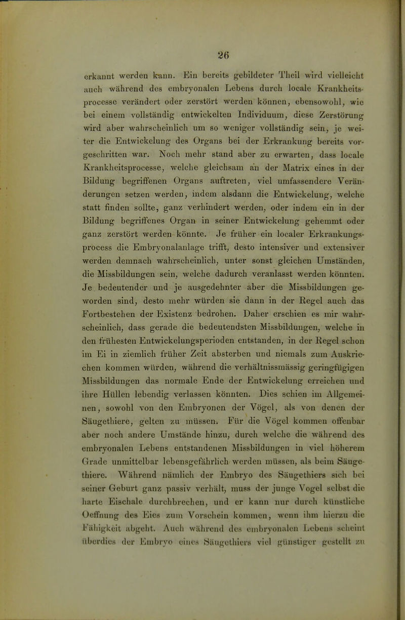 erkannt werden Icaun. Ein bereits gebildeter Tlieil wird vielleicht jiuch während des embryonalen Lebens durch locale Krankheits- processe verändert oder zerstört werden können, ebensowohl, wie bei einein vollständig entwickelten Individuum, diese Zerstörung wird aber wahrscheinlich um so weniger vollständig sein, je wei- ter die Entwickelung des Organs bei der Erkrankung bereits vor- geschritten war. Noch mehr stand aber zu erwarten, dass locale Krankheitsprocesse, welche gleichsam au der Matrix eines in der Bildung begriffenen Organs auftreten, viel umfassendere Verän- derungen setzen werden, indem alsdann die Entwickelung, welche statt finden sollte, ganz verhindert werden, oder indem ein in der Bildung begriffenes Organ in seiner Entwickelung gehemmt oder ganz zerstört werden könnte. Je früher ein localer Erkraukungs- process die Embryonalanlage trifft, desto intensiver und extensiver werden demnach wahrscheinlich, unter sonst gleichen Umständen, die Missbildungen sein, welche dadurch veranlasst werden könnten. Je. bedeutender und je ausgedehnter aber die Missbiidungen ge- worden sind, desto mehr würden sie dann in der Regel auch das Fortbestehen der Existenz bedrohen. Daher erschien es mir wahr- scheinlich, dass gerade die bedeutendsten Missbiidungen, welche in den frühesten Entwickelungsperioden entstanden, in der Regel schon im Ei in ziemlich früher Zeit absterben und niemals zum Auskrie- chen kommen würden, während die verhältnissmässig geringfügigen Missbildungen das normale Ende der Entwickelung erreichen und ihre Hüllen lebendig verlassen könnten. Dies schien im Allgemei- nen, sowohl von den Embryonen der Vögel, als von denen der Säugethiere, gelten zu müssen. Für die Vögel kommen offenbar aber noch andere Umstände hinzu, durch welche die während des embryonalen Lebens entstandenen Missbildungen in viel höherem Grade unmittelbar lebensgefährlich werden müssen, als beim Säuge- thiere. Während nämlich der Embryo des Säugethiers sich bei seiner Geburt ganz passiv verhält, muss der junge Vogel selbst die harte Eischale durchbrechen, und er kann nur durch künstliche Oeffnung des Eies zum Vorsehein kommen, wenn ihm hierzu die Fähigkeit abgeht. Auch während des embryonalen Lebens scheint überdies der Embryo eines iSäugethiers viel günstiger gestellt zu