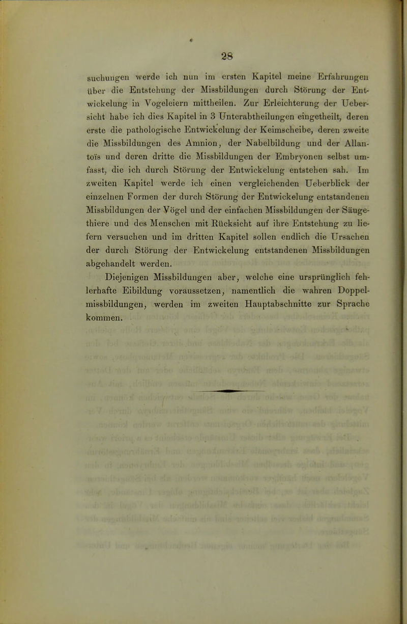 suchungen werde ich nun im ersten Kapitel raeine Erfahrungen über die Entstehung der Missbildungen durch Störung der Ent- wickelung in Vogeleiern mittheilen. Zur Erleichterung der Ueber- sicht habe ich dies Kapitel in 3 Unterabtheilungen eingetheilt, deren erste die pathologische Entwickelung der Keimscheibe, deren zweite die Missbildungen des Amnion, der Nabelbildung und der Allan- tois und deren dritte die Missbildungen der Embryoneu selbst um- fasst, die ich durch Störung der Entwickelung entstehen sah. Im zweiten Kapitel werde ich einen vergleichenden Ueberblick der einzelnen Formen der durch Störung der Entwickelung entstandenen Missbildungen der Vögel und der einfachen Missbildungen der Säuge- thiere und des Menschen mit Rücksicht auf ihre Entstehung zu lie- fern versuchen und im dritten Kapitel sollen endlich die Ursachen der durch Störung der Entwickelung entstandenen Missbildungen abgehandelt werden. Diejenigen Missbilduugen aber, welche eine ursprünglich feh- lerhafte Eibildung voraussetzen, namentlich die wahren Doppel- missbildungen, werden im zweiten Hauptabschnitte zur Sprache kommen.