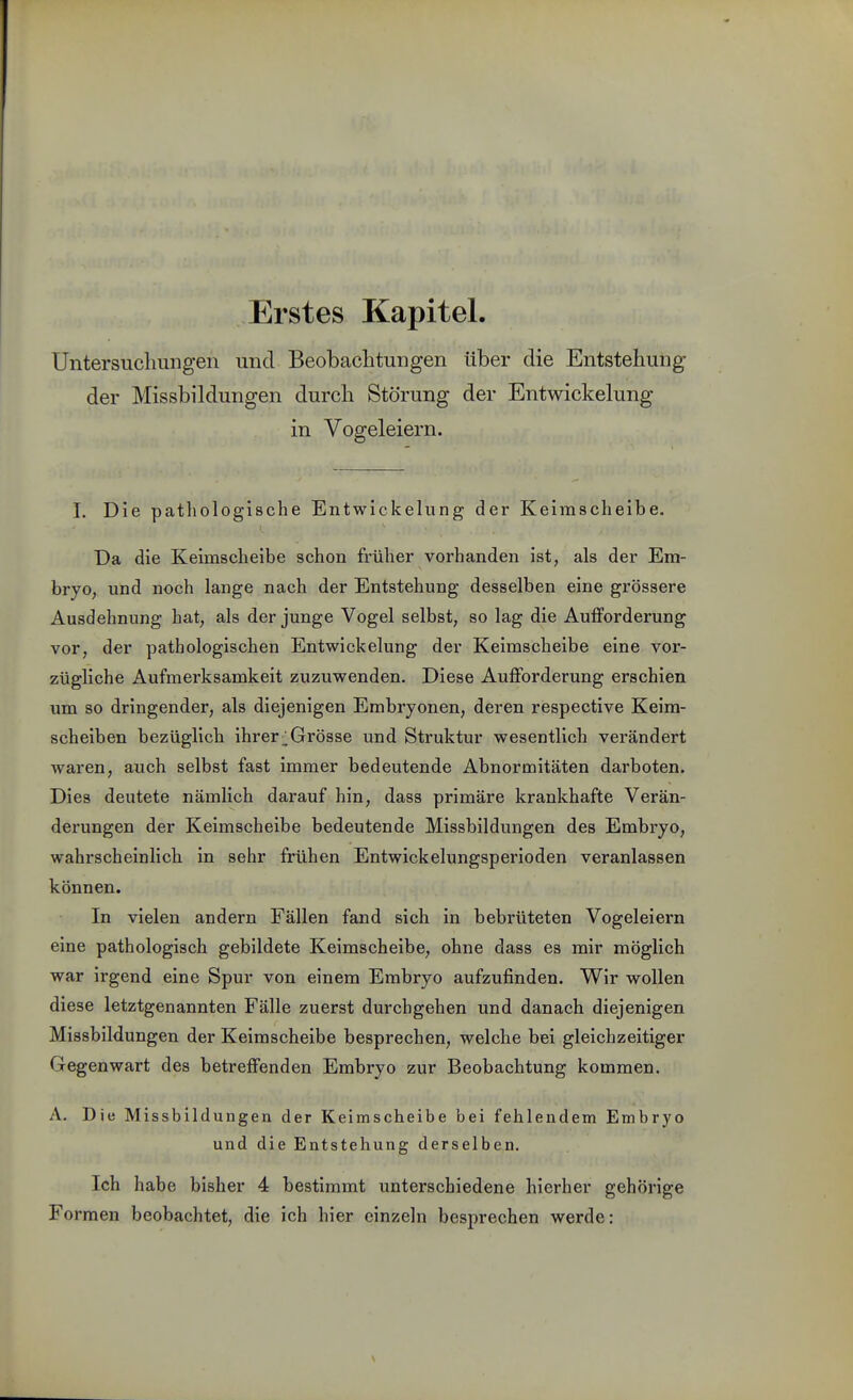 Erstes Kapitel. Untersucliungen und Beobaclitungen über die Entstehung der Missbildungen durch Störung der Entwickelung in Vogeleiern. I. Die pathologische Entwickelung der Keimscheibe. Da die Keimscheibe schon früher vorhanden ist, als der Em- bryo, und noch lange nach der Entstehung desselben eine gi'össere Ausdehnung hat, als der junge Vogel selbst, so lag die Aufforderung vor, der pathologischen Entwickelung der Keimscheibe eine vor- zügliche Aufmerksamkeit zuzuwenden. Diese Aufforderung erschien um so dringender, als diejenigen Embryonen, deren respective Keim- scheiben bezüglich ihrer;;Grösse und Struktur wesentlich verändert waren, auch selbst fast immer bedeutende Abnormitäten darboten. Dies deutete nämlich darauf hin, dass primäre krankhafte Verän- derungen der Keimscheibe bedeutende Missbildungen des Embryo, wahrscheinlich in sehr frühen Entwickelungsperioden veranlassen können. In vielen andern Fällen fand sich in bebrüteten Vogeleiern eine pathologisch gebildete Keimscheibe, ohne dass es mir möglich war irgend eine Spur von einem Embryo aufzufinden. Wir wollen diese letztgenannten Fälle zuerst durchgehen und danach diejenigen Missbildungen der Keimscheibe besprechen, welche bei gleichzeitiger Gegenwart des betreffenden Embryo zur Beobachtung kommen. A. Die Missbildungen der Keimscheibe bei fehlendem Embryo und die Entstehung derselben. Ich habe bisher 4 bestimmt unterschiedene hierher gehörige Formen beobachtet, die ich hier einzeln besprechen werde: