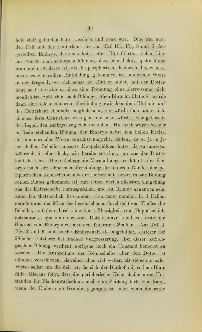 hote statt gefiiiulcn hatte, verdickt und opak war. Dies war auch der Fall mit der Dotterhaut des auf Tat. HL Fig'. 5 und 6 dar- o-estellten Embryo, der noch kein rothes Blut führte. Schon hier- aus würde man schliessen können, dass jene dicke, opake Mem- bran nichts Anderes ist, als die peripherische Keimscheibe, welche, bevor es zur rothen Blutbildung gekommen ist, abnormer Weise in der Gegend, wo sich sonst der Bluthof bildet, mit der Dottei-- haut so fest verklebt, dass eine Trennung ohne Zerreissung nicht möglich ist. Späterhin, nach Bildung rothen Bluts im Bluthofe, würde dann eine solche abnorme Verbindung zwischen dem Bluthofe und der Dotterhaut ebenfalls möglich sein, sie würde dann aber nicht eine so feste Consistenz erlangen und man würde, wenigstens in der Regel, den Embryo zugleich vorfinden. Hiernach würde bei der in Rede stehenden Bildung der Embryo nebst dem hellen Kreise, der ihn normaler Weise zunächst umgiebt, fehlen, da er ja in je- ner hellen Scheibe unseres Doppelschildes hätte liegen müssen, während dieselbe doch, wie bereits erwähnt, nur aus der Dotter- haut besteht. Die naheliegende Vermuthung, es könnte der Em- bryo nach der abnormen Verbindung des inneren Randes der pe- ripherischen Keimscheibe mit der Dotterhaut, bevor es zur Bildung rothen Blutes gekommen ist, mit seiner zarten nächsten Umgebung aus der Keimscheibe herausgefallen, und zu Grunde gegangen sein, kann ich thatsächlich begründen. Ich fand nämlich in 3 Fällen, gerade unter der Mitte des beschriebenen durchsichtigen Theiles der Scheibe, auf dem durch eine klare Flüssigkeit vom Doppelschilde getrennten, sogenannten weissen Dotter, unverkennbare Reste und Spuren von Embryonen aus den frühesten Stadien, Auf Taf, L Fig. 2 und 3 sind solche Embryonalreste abgebildet, ersterer bei 28facher, letzterer bei öfacher Vergrösserung. Bei dieser patholo- gischen Bildung verdient übrigens noch ein Umstand bemerkt zu werden. Die Ausbreitung der Keimscheibe über den Dotter ist nämlich verschieden, bisweilen aber viel weiter, als sie es normaler Weise selbst um die Zeit ist, da sich der Bluthof mit rothem Blute füllt. Hieraus folgt, dass die peripherische Keimscheibe unter Um- ständen ihr Flächenwachsthum noch eine Zeitlang fortsetzen kann, wenn der Embryo zu Grunde gegangen ist, oder wenn die rothe