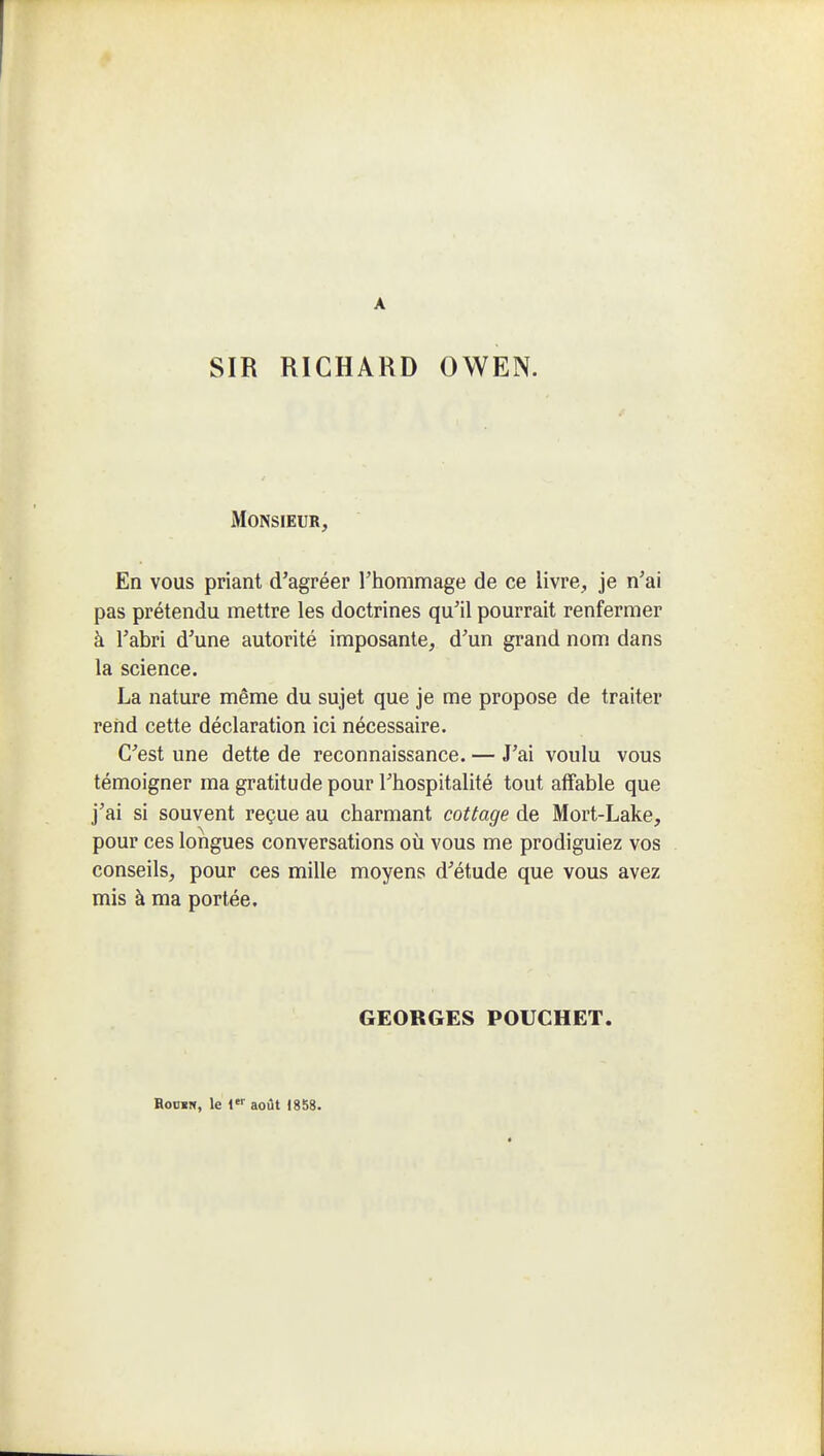 A SIR RICHARD OWEN. Monsieur, En vous priant d'agréer Thommage de ce livre, je n'ai pas prétendu mettre les doctrines qu'il pourrait renfermer à l'abri d'une autorité imposante, d'un grand nom dans la science. La nature même du sujet que je me propose de traiter rend cette déclaration ici nécessaire. C'est une dette de reconnaissance. — J'ai voulu vous témoigner ma gratitude pour l'hospitalité tout affable que j'ai si souvent reçue au charmant cottage de Mort-Lake, pour ces longues conversations où vous me prodiguiez vos conseils, pour ces mille moyens d'étude que vous avez mis à ma portée. GEORGES POUCHET. RoosN, le { août 1858.