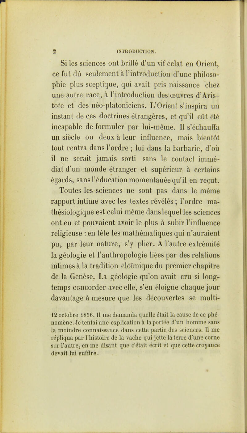 Si les sciences ont brillé d'un vif éclat en Orient, ce fut dû seulement à l'introduction d'une philoso- phie plus sceptique, qui avait pris naissance chez une autre race, à l'introduction desœuvres d'Aris- tote et des néo-platoniciens. L'Orient s'inspira un instant de ces doctrines étrangères, et qu'il eût été incapable de formuler par lui-même. Il s'échauffa un siècle ou deux à leur influence, mais bientôt tout rentra dans l'ordre ; lui dans la barbarie, d'où 11 ne serait jamais sorti sans le contact immé- diat d'un monde étranger et supérieur à certains égards, sans l'éducation momentanée qu'il en reçut. Toutes les sciences ne sont pas dans le même rapport intime avec les textes révélés ; l'ordre ma- thésiologique est celui même dans lequel les sciences ont eu et pouvaient avoir le plus à subir l'influence rehgieuse : en tête les mathématiques qui n'auraient pu, par leur nature, s'y pher. A l'autre extrémité la géologie et l'anthropologie liées par des relations intimes à la tradition éloïmique du premier chapitre de la Genèse. La géologie qu'on avait cru si long- temps concorder avec elle, s'en éloigne chaque jour davantage à mesure que les découvertes se multi- 12 octobre 1836. Il me demanda quelle était la cause de ce phé- nomène. Je tentai une explication à la portée d'un homme sans la moindre connaissance dans cette partie des sciences. 11 me répliqua par l'histoire de la vache qui jette la terre d'une corne sur l'autre, en me disant que c'était écrit et que cette croyance devait lui suffire.