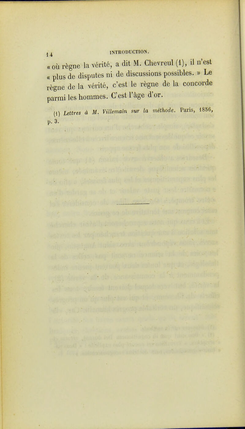 « OÙ règne la vérité, a dit M. Chevreul (1), il n'est « plus de disputes ni de discussions possibles. » Le règne de la vérité, c'est le règne de la concorde parmi les hommes. C'est l'âge d'or. (1) Lettres à M. Villemain sur la méthode. Paris, 1856,