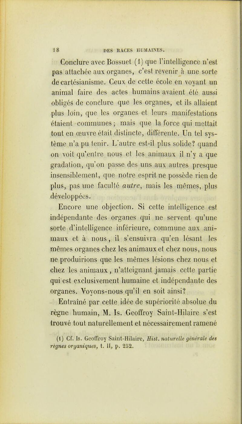 Conclure avec Bossuet (1) que l'intelligence n'est pas attachée aux organes, c'est revenir à une sorte de cartésianisme. Ceux de celte école en voyant un animal faire des actes humains avaient été aussi obligés de conclure que les organes, et ils allaient plus loin, que les organes et leurs manifestations étaient communes; mais que la force qui mettait tout en œuvre était distincte, différente. Un tel sys- tème n'a pu tenir. L'autre est-il plus solide? quand on voit qu'entre nous et les animaux il n'y a que gradation, qu'on passe des uns aux autres presque insensiblement, que notre esprit ne possède rien de plus, pas une faculté autre, mais les mêmes, plus développées. Encore une objection. Si cette intelligence est indépendante des organes qui ne servent qu'une sorte d'intelligence inférieure, commune aux ani- maux et à nous, il s'ensuivra qu'en lésant les mêmes organes chez les animaux et chez nous, nous ne produirions que les mêmes lésions chez nous et chez les animaux, n'atteignant jamais cette partie qui est exclusivement humaine et indépendante des organes. Voyons-nous qu'il en soit ainsi? Entraîné par cette idée de supériorité absolue du règne humain, M. Is. Geoffroy Saint-Hilaire s'est trouvé tout naturellement et nécessairement ramené (1) Cf. Is. Geoffroy Saint-Hilaire, Hist. naturelle générale des règnes organiques, t. l\, p. 2S2.