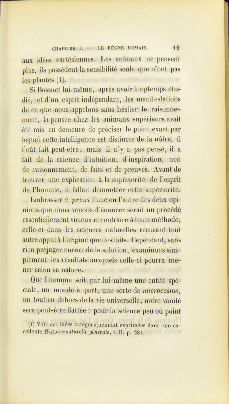 aux idées cartésiennes. Les animaux ne pensent plus, ils possèdent la sensibilité seule que n'ont pas les plantes (1). Si Bossuet lui-même, après avoir longtemps étu- dié, et d'un esprit indépendant, les manifestations de ce que nous appelons sans hésiter le raisonne- ment, la pensée chez les animaux supérieurs avait été mis en demeure de préciser le point exact par lequel cette intelligence est distincte de la nôtre, il l'eût fait peut-être; mais il n'y a pas pensé, il a fait de la science d'intuition, d'inspiration, non de raisonnement, de faits et de preuves. Avant de trouver une exphcation à la supériorité de l'esprit de l'homme, il fallait démontrer cette supériorité. Embrasser à priori l'une ou l'autre des deux opi- nions que nous venons d'énoncer serait un procédé essentiellement vicieux et contraire à toute méthode, celle-ci dans les sciences naturelles récusant tout autre appui à l'origine que des faits. Cependant, sans rien préjuger encore de la solution, examinons sim- plement les résultats auxquels celle-ci pourra me- ner selon sa nature. Que l'homme soit par lui-même une entité spé- ciale, un monde à part, une sorte de microcosme, un tout en dehors delà vie universelle, notre vanité sera peut-être flattée : pour la science peu ou point (!) Voir ces idées catégoriquement exprimées dans son ei- cellente Histoire naturelle générale, t. Il, p. 281.