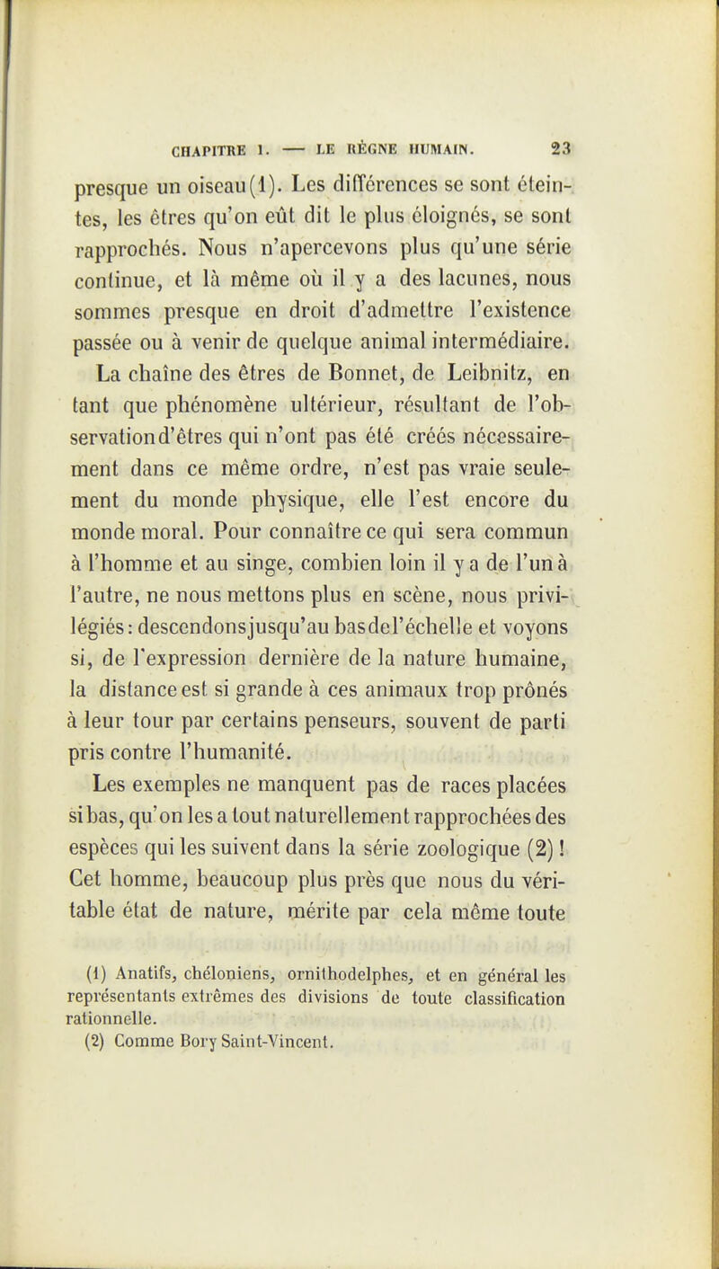 presque un oiseau(1). Les différences se sont étein- tes, les êtres qu'on eût dit le plus éloignés, se sont rapprochés. Nous n'apercevons plus qu'une série continue, et là même où il y a des lacunes, nous sommes presque en droit d'admettre l'existence passée ou à venir de quelque animal intermédiaire. La chaîne des êtres de Bonnet, de Leibnitz, en tant que phénomène ultérieur, résultant de l'ob- servation d'êtres qui n'ont pas été créés nécessaire- ment dans ce même ordre, n'est pas vraie seule- ment du monde physique, elle l'est encore du monde moral. Pour connaître ce qui sera commun à l'homme et au singe, combien loin il y a de l'un à l'autre, ne nous mettons plus en scène, nous privi- légiés: descendonsjusqu'au basdel'échelle et voyons si, de l'expression dernière de la nature humaine, la distance est si grande à ces animaux trop prônés à leur tour par certains penseurs, souvent de parti pris contre l'humanité. Les exemples ne manquent pas de races placées si bas, qu'on les a tout naturellement rapprochées des espèces qui les suivent dans la série zoologique (2) ! Cet homme, beaucoup plus près que nous du véri- table état de nature, mérite par cela même toute (1) AnatifSj chéloniens, ornithodelphes, et en général les représentants extrêmes des divisions de toute classification rationnelle. (2) Comme Bory Saint-Vincent.