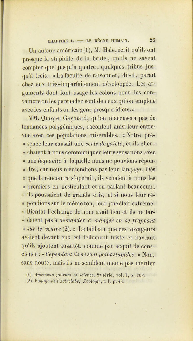 Un auteur américain (1), M. Haie, écrit qu'ils ont presque la stupidité de la brute, qu'ils ne savent compter que jusqu'à quatre , quelques tribus jus- qu'à trois. «Lafaculté déraisonner, dit-il, paraît chez eux très-imparfaitement développée. Les ar- guments dont font usage les colons pour les con- vaincre ou les persuader sont de ceux qu'on emploie avec les enfants ou les gens presque idiots.» MM. Quoy et Gaymard, qu'on n'accusera pas de tendances polygéniques, racontent ainsi leur entre- vue avec ces populations misérables. « Notre pré- « sence leur causait une sorte de gaieté, et ils cher- « chaient à nous communiquer leurs sensations avec « une loquacité à laquelle nous ne pouvions répon- « dre, car nous n'entendions pas leur langage. Dès « que la rencontre s'opérait, ils venaient à nous les « premiers en gesticulant et en parlant beaucoup; « ils poussaient de grands cris, et si nous leur ré- « pondions sur le même ton, leur joie était extrême. « Bientôt l'échange de nom avait lieu et ils ne tar- « daient pas à demander à manger en se frappant « sur le ventre (2). » Le tableau que ces voyageurs avaient devant eux est tellement triste et navrant qu'ils ajoutent aussitôt, comme par acquit de cons- cience: t( Cependant ils ne sont point stupides. » Non, sans doute, mais ils ne semblent même pas mériter (1) American journal of science, 2« série, vol. I, p. 303, (2) Voyage de l'Astrolabe, Zoologie, 1.1, p. 43.