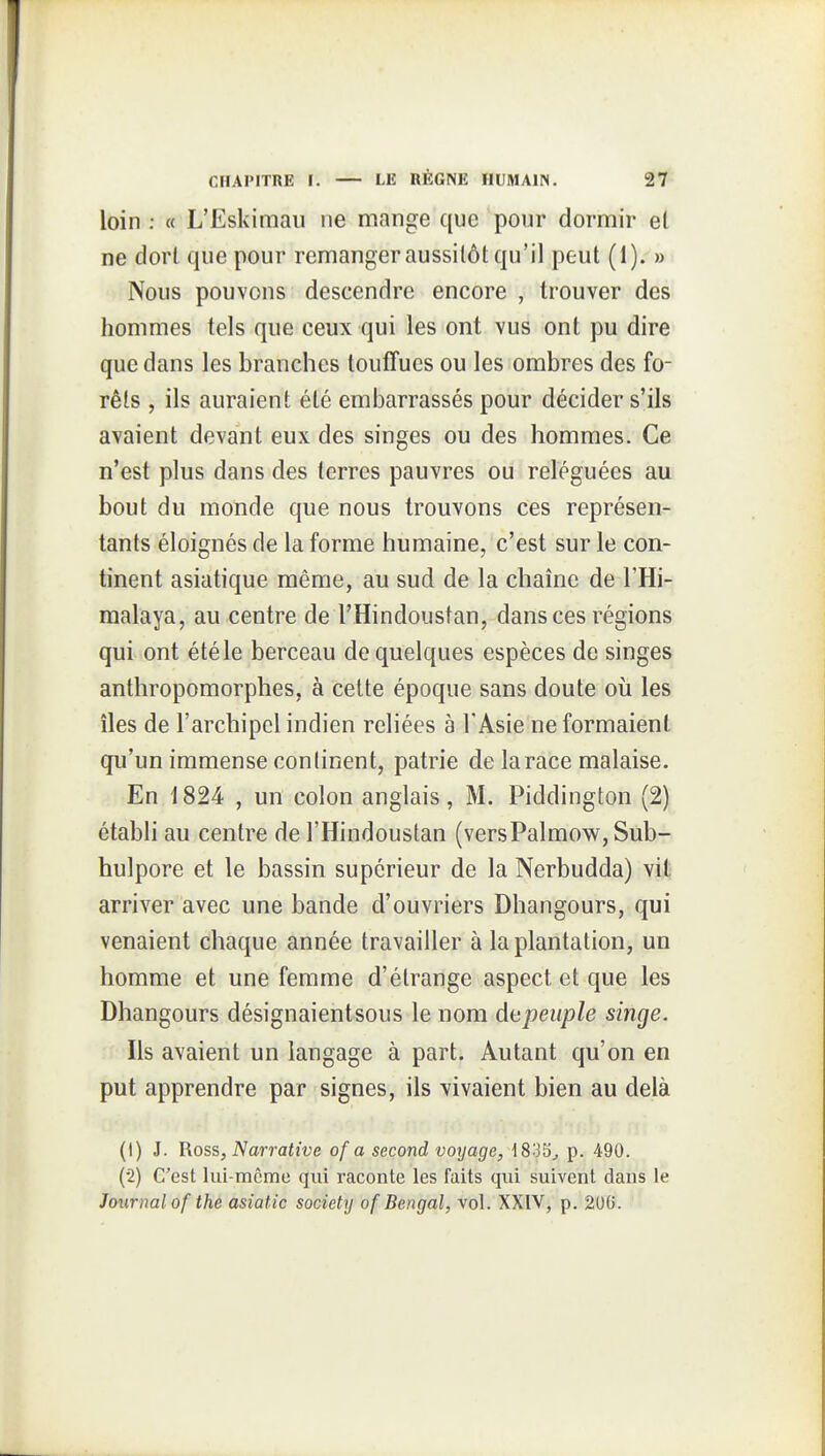 loin : « L'Eskimaii ne mange que pour dornnir el ne dorl que pour remanger aussitôt qu'il peut (1). » Nous pouvons descendre encore , trouver des hommes tels que ceux qui les ont vus ont pu dire que dans les branches touffues ou les ombres des fo- rêts , ils auraient été embarrassés pour décider s'ils avaient devant eux des singes ou des hommes. Ce n'est plus dans des terres pauvres ou reléguées au bout du monde que nous trouvons ces représen- tants éloignés de la forme humaine, c'est sur le con- tinent asiatique même, au sud de la chaîne de l'Hi- malaya, au centre de l'Hindoustan, dansées régions qui ont été le berceau de quelques espèces de singes anthropomorphes, à cette époque sans doute où les îles de l'archipel indien reliées à l'Asie ne formaient qu'un immense continent, patrie de la race malaise. En \ 824 , un colon anglais, M. Piddington (2) établi au centre de l'Hindoustan (versPalmow, Sub- hulpore et le bassin supérieur de la Nerbudda) vit arriver avec une bande d'ouvriers Dhangours, qui venaient chaque année travailler à la plantation, un homme et une femme d'étrange aspect et que les Dhangours désignaientsous le nom dépeuple singe. Ils avaient un langage à part. Autant qu'on en put apprendre par signes, ils vivaient bien au delà (1) J. Ross, Narrative of a second voyage, 1833^ p. 490. (2) C'est Iiii-mcme qui raconte les faits qui suivent dans le Journal of the asiatic Society of Bengal, vol. XXIV, p. 200.