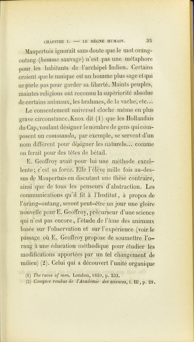 Maiipertuis ignorait sans doute que le mot orang- outang {homme sauvage) n'est pas une métaphore pour les habitants de l'archipel Indien. Certains croient que le nasique est un homme plus sage et qui ne parle pas pour garder sa liberté. Maints peuples, maintes religions ont reconnu la supériorité absolue de certains animaux, les brahmes, de la vache, etc... Le consentement universel cloche même en plus grave circonstance. Knox dit (1) que les Hollandais du Cap, voulant désigner lenombre de gens qui com- posent un commando, par exemple, se servent d'un nom différent pour désigner les naturels... comme on ferait pour des têtes de bétail. E. Geoffroy avait pour lui une méthode excel- lente ; c'est sa force. Elle l'élève mille fois au-des- sus de Maupertuis en discutant une thèse contraire, ainsi que de tous les penseurs d'abstraction. Les communications qu'il fit à l'Institut, à propos de l'orang-outang, seront peut-être un j-our une gloire nouvelle pour E. Geoffroy, précurseur d'une science qui n'est pas encore, l'étude de l'âme des animaux basée sur l'observation et sur l'expérience (voir le passage où E. Geoffroy propose de soumettre l'o- rang à une éducation méthodique pour étudier les modifications apportées par un tel changement de milieu) (2). Celui qui a découvert l'unité organique (1) The races of men. London, 1850, p. 233. (2) Comptes rendus de l'Académie des scî'ences, t. III, p. 29.