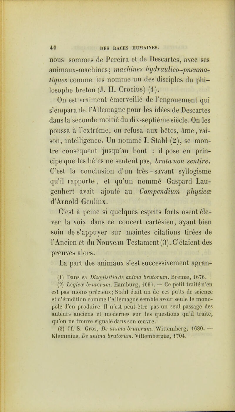 nous sommes de Pereira et de Descartes, avec ses animaux-macliines; machines hydraulico-pneuma- tiqiies comme les nomme un des disciples du phi- losophe breton (J. H. Crocius) (1). On est vraiment émerveillé de l'engouement qui s'empara de l'Allemagne pour les idées de Descartes dans la seconde moitié du dix-septième siècle. On les poussa à l'extrême, on refusa aux bêtes, âme, rai- son, intelligence. Un nommé J. Stahl (2), se mon- tre conséquent jusqu'au bout : il pose en prin- cipe que les bêtes ne sentent pas, briita non sentire. C'est la conclusion d'un très-savant syllogisme qu'il rapporte , et qu'un nommé Gaspard Lau- genhert avait ajouté au Compendium physicœ d'Arnold Geulinx. C'est à peine si quelques esprits forts osent éle- ver la voix dans ce concert cartésien, ayant bien soin de s'appuyer sur maintes citations tirées de l'Ancien et du Nouveau Testament (3). C'étaient des preuves alors. La part des animaux s'est successivement agran- (1) Dans sa Disquisitio de anima brutorum. Bremœ, i676. (2) Logicœ brutorum. Hamburg, 1697. — Ce petit traité n'en est pas moins précieux; Stalil était un de ces puits de science et d'érudition comme l'Allemagne semble avoir seule le mono- pole d'en produire. Il n'est peut-être pas un seul passage des auteurs anciens et modernes sur les questions qu'il traite, qu'on ne trouve signalé dans son œuvre. (3) Cf. S. Gros, De anima brutorum. Witlemberg, 1680. — Kiemmius, De anima brutorum. Vitlembergiae, 1704.