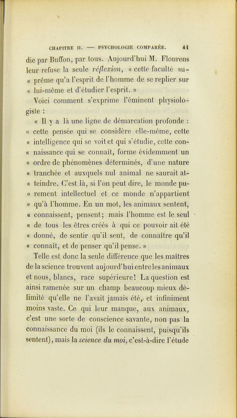 die par Biiffon, par tous. Aujourd'hui M. Fiourens leur refuse la seule réflexion, « cette faculté su- « prême qu'a l'esprit de l'homme de se replier sur « lui-même et d'étudier l'esprit. » Voici comment s'exprime l'éminent physiolo- giste : « Il y a là une ligne de démarcation profonde : « cette pensée qui se considère elle-même, cette « intelligence qui se voit et qui s'étudie, cette con- « naissance qui se connaît, forme évidemment un « ordre de phénomènes déterminés, d'une nature « tranchée et auxquels nul animal ne saurait at- « teindre. C'est là, si l'on peut dire, le monde pu- « rement intellectuel et ce monde n'appartient « qu'à l'homme. En un mot, les animaux sentent, a connaissent, pensent; mais l'homme est le seul « de tous les êtres créés à qui ce pouvoir ait été « donné, de sentir qu'il sent, de connaître qu'il « connaît, et de penser qu'il pense. » Telle est donc la seule différence que les maîtres de la science trouvent aujourd'hui entre les animaux et nous, blancs, race supérieure! La question est ainsi ramenée sur un champ beaucoup mieux dé- limité qu'elle ne l'avait jamais été,, et infiniment moins vaste. Ce qui leur manque, aux animaux, c'est une sorte de conscience savante, non pas la connaissance du moi (ils le connaissent, puisqu'ils sentent), mais la science du moi, c'est-à-dire l'étude