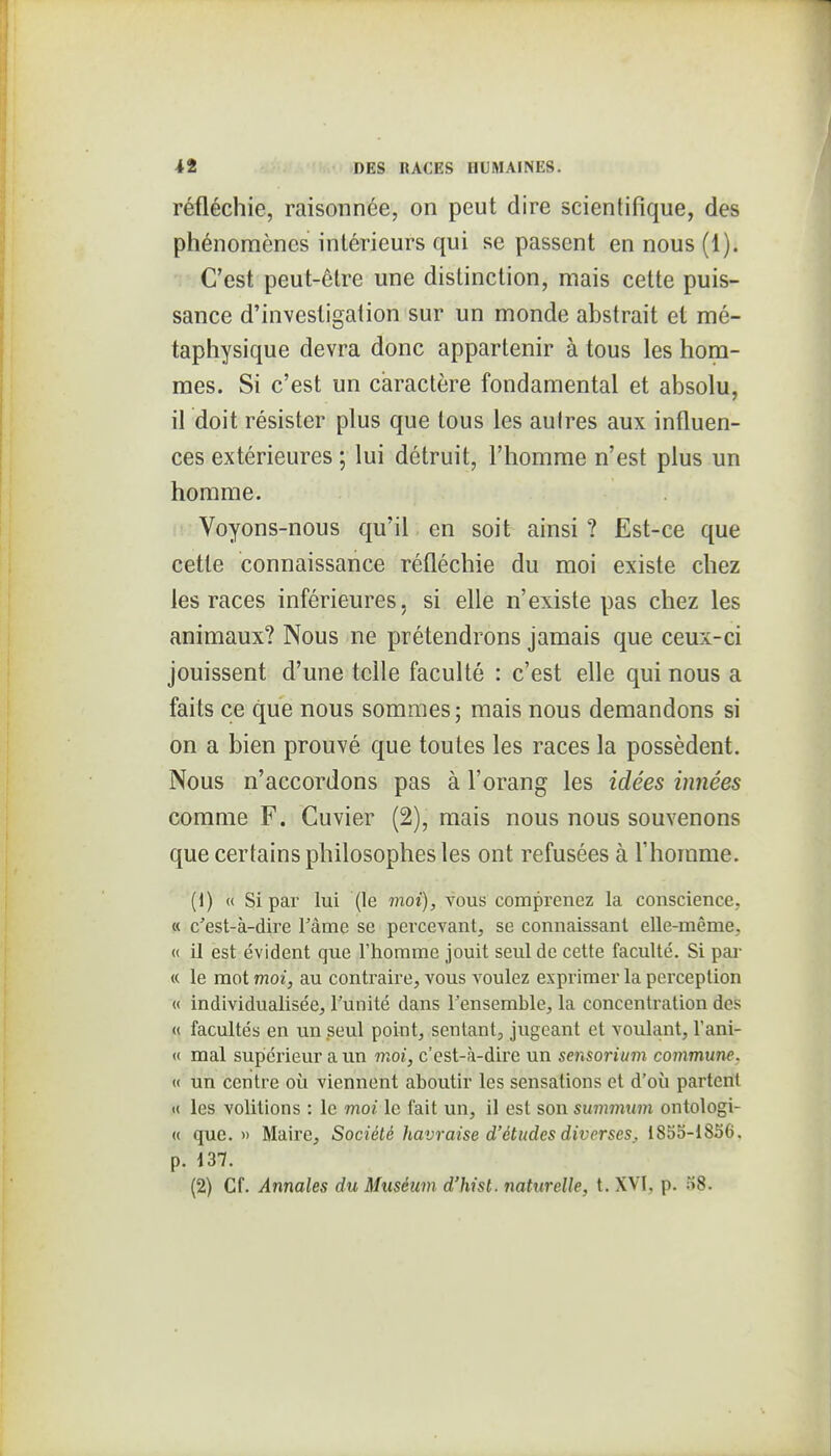 réfléchie, raisonnée, on peut dire scientifique, des phénomènes inlérieurs qui se passent en nous (1). C'est peut-être une distinction, mais cette puis- sance d'investigation sur un monde abstrait et mé- taphysique devra donc appartenir à tous les hom- mes. Si c'est un caractère fondamental et absolu, il doit résister plus que tous les autres aux influen- ces extérieures ; lui détruit, l'homme n'est plus un homme. Voyons-nous qu'il, en soit ainsi ? Est-ce que cette connaissance réfléchie du moi existe chez les races inférieures, si elle n'existe pas chez les animaux? Nous ne prétendrons jamais que ceux-ci jouissent d'une telle faculté : c'est efle qui nous a faits ce que nous sommes; mais nous demandons si on a bien prouvé que toutes les races la possèdent. Nous n'accordons pas à l'orang les idées innées comme F. Cuvier (2), mais nous nous souvenons que certains philosophes les ont refusées à l'homme. (1) « Si par lui (le moi), vous comprenez la coiiscience, « c'est-à-dire Tâme se percevant, se connaissant elle-même, « il est évident que l'homme jouit seul de cette faculté. Si par « le mot moi, au contraire, vous voulez exprimer la perception « individualisée, Tunité dans l'ensemble, la concentration des « facultés en un seul point, sentant, jugeant et voulant, l'ani- « mal suplérieur a un moi, c'est-à-dire un sensorium commune, « un centre où viennent aboutir les sensations et d'où partent K les volitions : le moi le fait un, il est son summum ontologi- « que. » Maire, Société havraise d'études diverses. 185o-1856. p. 137. (2) Cf. Annales du Muséum d'hist. naturelle, t. XVI, p. 58.