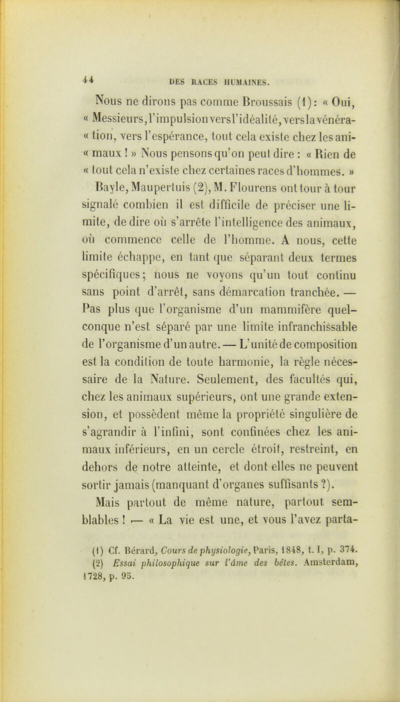 Nous ne dirons pas comme Broussais (1): « Oui, « Messieurs,l'impulsionversl'idéaliléjverslavénéra- « tion, vers l'espérance, tout cela existe chez lesani- « maux ! » Nous pensons qu'on peut dire : « Rien de « tout cela n'existe chez certaines races d'hommes. » Bayle, Maupertuis (2), M. Flourens ont tour à tour signalé combien il est difficile de préciser une li- mite, de dire où s'arrête l'intelligence des animaux, où commence celle de l'homme. A nous, cette hmite échappe, en tant que séparant deux termes spécifiques; nous ne voyons qu'un tout continu sans point d'arrêt, sans démarcation tranchée. — Pas plus que l'organisme d'un mammifère quel- conque n'est séparé par une limite infranchissable de l'organisme d'un autre. — L'unité de composition est la condition de toute harmonie, la règle néces- saire de la Nature. Seulement, des facultés qui, chez les animaux supérieurs, ont une grande exten- sion, et possèdent même la propriété singulière de s'agrandir à l'infini, sont confinées chez les ani- maux inférieurs, en un cercle étroit, restreint, en dehors de notre atteinte, et dont elles ne peuvent sortir jamais (manquant d'organes suffisants ?). Mais partout de même nature, partout sem- blables ! r— « La vie est une, et vous l'avez parta- (1) Cf. Bérardj Cours de physiologie, Pan'is, 1848, 1.1, p. 374. (2) Essai philosophique sur l'âme des bêtes. Amsterdam, 1728, p. 93.