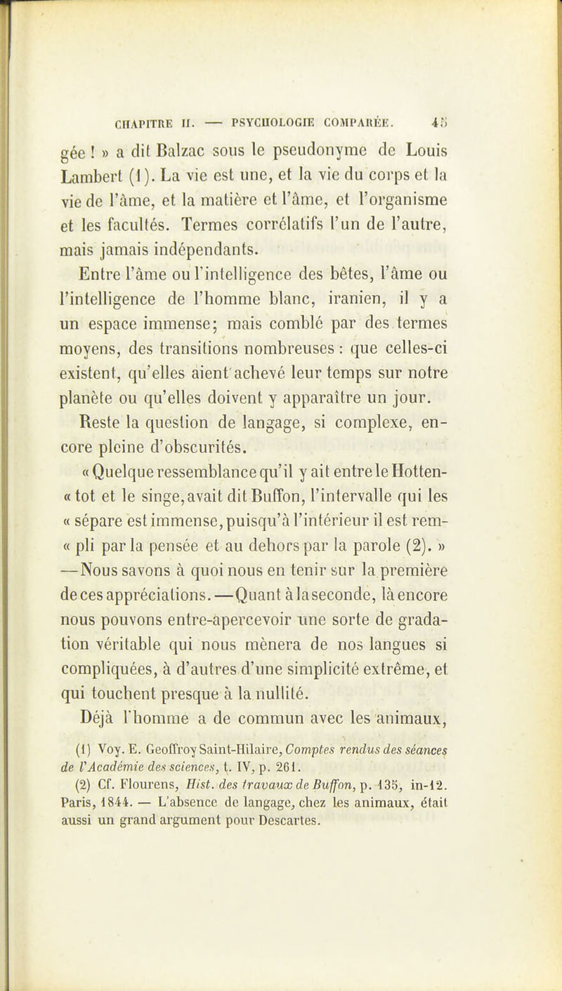gée !» a dit Balzac sous le pseudonyme de Louis Lambert (1 ). La vie est une, et la vie du corps et la vie de l'àme, et la matière et l'âme, et l'organisme et les facultés. Termes corrélatifs l'un de l'autre, mais jamais indépendants. Entre l'âme ou l'intelligence des bêtes, l'âme ou l'intelligence de l'homme blanc, iranien, il y a un espace immense; mais comblé par des termes moyens, des transitions nombreuses : que celles-ci existent, qu'elles aient'achevé leur temps sur notre planète ou qu'elles doivent y apparaître un jour. Reste la question de langage, si complexe, en- core pleine d'obscurités. « Quelque ressemblance qu'il y ait entre le Hotten- «tot et le singe,avait ditBuffon, l'intervalle qui les « sépare est immense, puisqu'à l'intérieur il est rem- « pli par la pensée et au dehors par la parole (2). » —Nous savons à quoi nous en tenir sur la première de ces appréciations. —Quant à la seconde, là encore nous pouvons entre-apercevoir une sorte de grada- tion véritable qui nous mènera de nos langues si compliquées, à d'autres d'une simplicité extrême, et qui touchent presque à la nullité. Déjà l'homme a de commun avec les animaux, (1) Voy. E. Geoffroy Saint-Hilaire, Comptes rendus des séances de rAcadémie des sciences, t. IV, p. 261. (2) Cf. Flourens, Hist. des travaux de Buffon, p. 135, in-12. Paris, 1844. — L'absence de langage^ chez les animaux, était aussi un grand argument pour Descartes.