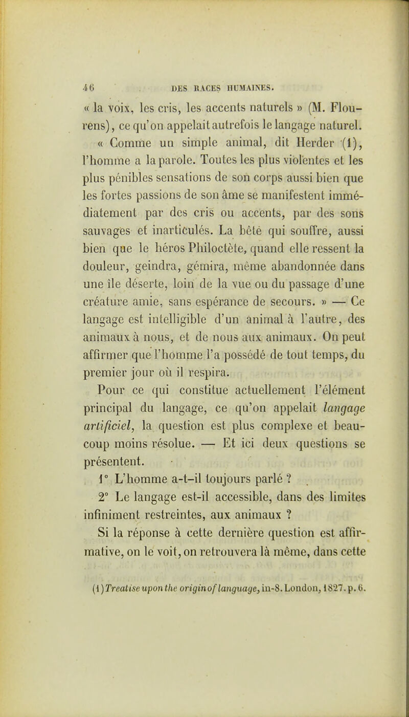 « la voix, les cris, les accents naturels » (M. Flou- rens), ce qu'on appelait autrefois le langage naturel. « Comme un simple animal, dit Herder (1), l'homme a la parole. Toutes les plus violentes et les plus pénibles sensations de son corps aussi bien que les fortes passions de son âme se manifestent immé- diatement par des cris ou accents, par des sons sauvages et inarticulés. La bêté qui souffre, aussi bien que le héros Philoctète, quand elle ressent la douleur, geindra, gémira, même abandonnée dans une île déserte, loin de la vue ou du passage d'une créature amie, sans espérance de secours. » — Ce langage est intelligible d'un animal à l'autre, des animaux à nous, et de nous aux animaux. On peut affirmer que l'homme l'a possédé de tout temps, du premier jour où il respira. Pour ce qui constitue actuellement l'élément principal du langage, ce qu'on appelait langage artificiel, la question est plus complexe et beau- coup moins résolue. — Et ici deux questions se présentent. \° L'homme a-t-il toujours parlé ? 2° Le langage est-il accessible, dans des limites infiniment restreintes, aux animaux ? Si la réponse à cette dernière question est affir- mative, on le voit, on retrouvera là même, dans cette