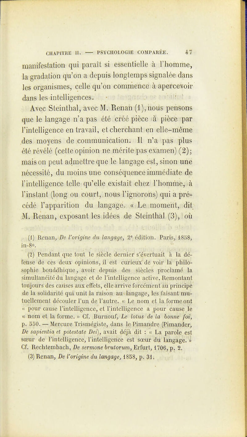 manifestation qui paraît si essentielle à l'homme, la gradation qu'on a depuis longtemps signalée dans les organismes, celle qu'on commence à apercevoir dans les intelligences. Avec Steinthal, avec M. Renan (l),nous pensons que le langage n'a pas été créé pièce à pièce par l'intelligence entravait, et cherchant en elle-même des moyens de communication. Il n'a pas plus été révélé (cette opinion ne mérite pas examen) (2); maison peut admettre que le langage est, sinon une nécessité, du moins une conséquence immédiate de l'intelligence telle qu'elle existait chez l'homme, à l'instant (long ou court, nous l'ignorons) qui a pré- cédé l'apparition du langage. « Le moment, dit M. Renan, exposant les idées de Steinthal (3), où (1) Renaxi, De l'origine du langage, 2* édition. Paris, 1858, in-8o. (2) Pendant que tout le siècle dernier s'évertuait à la dé- fense de ces deux opinions, il est curieux de voir la philo- sophie bouddhique, avoir depuis des siècles proclamé la simultanéité du langage et de l'intelligence active. Remontant toujours des causes aux effets, elle arrive forcément au principe de la solidarité qui unit la raison au langage, les faisant mu- tuellement découler l'un de l'autre. « Le nom et la foi^meont « pour cause l'intelligence, et l'intelligence a pour cause le « nom et la forme. » Cf. Burnouf, Le lotus de la bonne foi, p. 550. — Mercure Trismégiste, dans le Pimandre (Pimander, De sapientia et potestate Dei), avait déjà dit : « La parole est sœur de l'intelligence, l'intelligence est sœur du langage. » Cf. Rechtembach, De sermone brutorum, Erfurt, 1706, p. 2. (3) Renan, De l'origine du langage, 1858, p. 31.