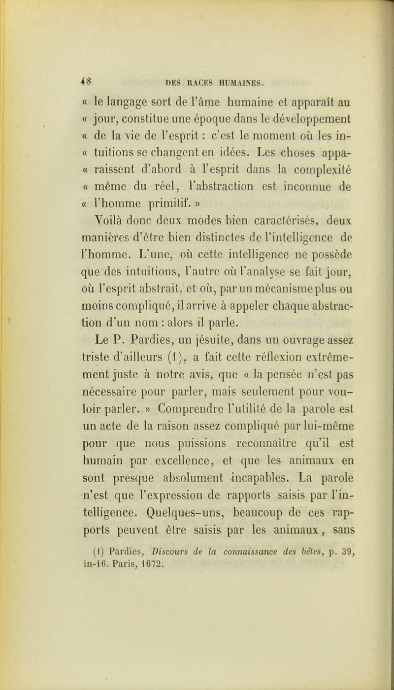 « le langage sort de l'âme humaine et apparaît au « jour, constitue une époque dans le développement « de la vie de l'esprit : c'est le moment où les in- « tuitions se changent en idées. Les choses appa- « raissent d'abord à l'esprit dans la complexité « même du réel, l'abstraction est inconnue de « l'homme primitif. » Voilà donc deux modes bien caractérisés, deux manières d'être bien distinctes de l'intelligence de l'homme. L'une, où cette intelligence ne possède que des intuitions, l'autre où l'analyse se fait jour, où l'esprit abstrait, et où, par un mécanisme plus ou moins compliqué, il arrive à appeler chaque abstrac- tion d'un nom : alors il parle. Le P. Pardies, un jésuite, dans un ouvrage assez triste d'ailleurs (1), a fait cette réflexion extrême- ment juste à notre avis, que « la pensée n'est pas nécessaire pour parler, mais seulement pour vou- loir parler. » Comprendre l'utilité de la parole est un acte de la raison assez compliqué par lui-même pour que nous puissions reconnaître qu'il est humain par excellence, et que les animaux en sont presque absolument incapables. La parole n'est que l'expression de rapports saisis par l'in- telligence. Quelques-uns, beaucoup de ces rap- ports peuvent être saisis par les animaux, sans (1) Pardies, Discours de la C07maîssance des bêtes, p. 39, in-i6. Paris, 1672.