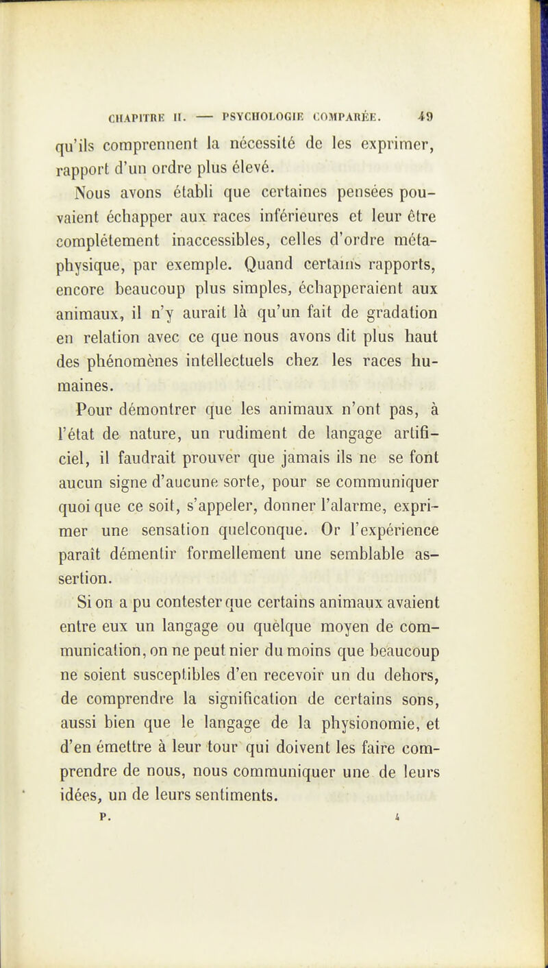 qu'ils comprennent la nécessité de les exprimer, rapport d'mi ordre plus élevé. Nous avons établi que certaines pensées pou- vaient échapper aux races inférieures et leur être complètement inaccessibles, celles d'ordre méta- physique, par exemple. Quand certanib rapports, encore beaucoup plus simples, échapperaient aux animaux, il n'y aurait là qu'un fait de gradation en relation avec ce que nous avons dit plus haut des phénomènes intellectuels chez les races hu- maines. Pour démontrer que les animaux n'ont pas, à l'état de nature, un rudiment de langage artifi- ciel, il faudrait prouver que jamais ils ne se font aucun signe d'aucune sorte, pour se communiquer quoique ce soit, s'appeler, donner l'alarme, expri- mer une sensation quelconque. Or l'expérience paraît démentir formellement une semblable as- sertion. Si on a pu contester que certains animaux avaient entre eux un langage ou quelque moyen de com- munication, on ne peut nier du moins que beaucoup ne soient susceptibles d'en recevoir un du dehors, de comprendre la signification de certains sons, aussi bien que le langage de la physionomie, et d'en émettre à leur tour qui doivent les faire com- prendre de nous, nous communiquer une de leurs idées, un de leurs sentiments. p. i