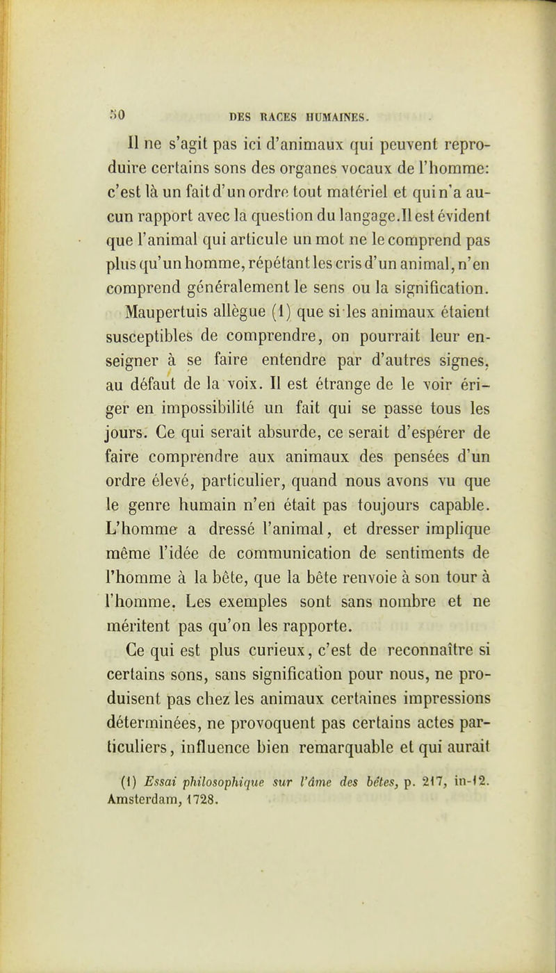 Il ne s'agit pas ici d'animaux qui peuvent repro- duire certains sons des organes vocaux de l'homme: c'est là un fait d'un ordre tout matériel et qui n'a au- cun rapport avec la question du langage.Il est évident que l'animal qui articule un mot ne le comprend pas plus qu'un homme, répétant les cris d'un animal, n'en comprend généralement le sens ou la signification. Maupertuis allègue (1) que si les animaux étaient susceptibles de comprendre, on pourrait leur en- seigner à se faire entendre par d'autres signes, au défaut de la voix. Il est étrange de le voir éri- ger en impossibilité un fait qui se passe tous les jours. Ce qui serait absurde, ce serait d'espérer de faire comprendre aux animaux des pensées d'un ordre élevé, particulier, quand nous avons vu que le genre humain n'en était pas toujours capable. L'homme a dressé l'animal, et dresser implique même l'idée de communication de sentiments de l'homme à la bête, que la bête renvoie à son tour à l'homme. Les exemples sont sans nombre et ne méritent pas qu'on les rapporte. Ce qui est plus curieux, c'est de reconnaître si certains sons, sans signification pour nous, ne pro- duisent pas chez les animaux certaines impressions déterminées, ne provoquent pas certains actes par- ticuliers, influence bien remarquable et qui aurait (I) Essai 'philosophique sur l'âme des bêtes, p. 217, in-12. Amsterdam, i728.