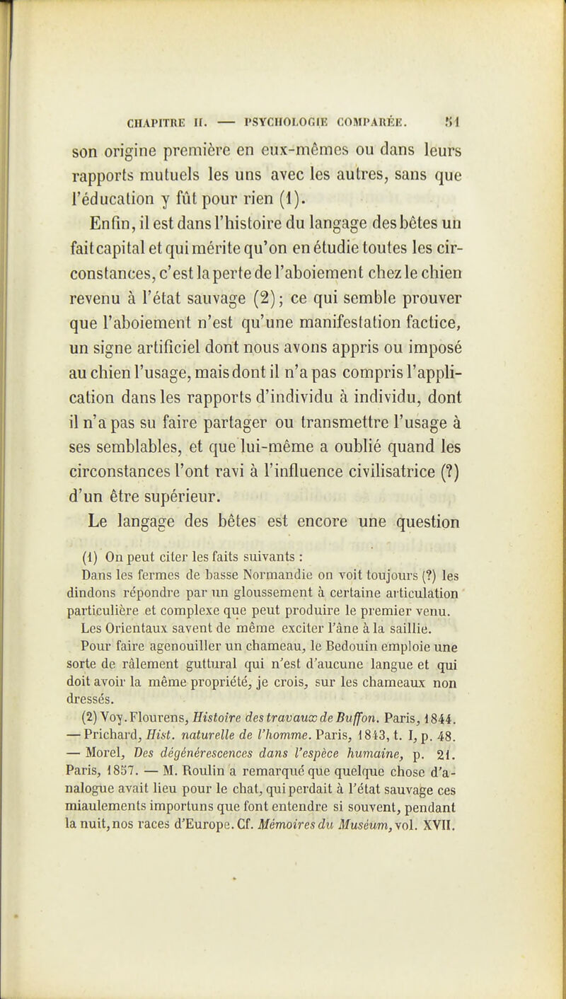 son origine première en eux-mêmes ou dans leurs rapports mutuels les uns avec les autres, sans que l'éducation y fût pour rien (1). Enfin, il est dans l'histoire du langage desbctes un fait capital et qui mérite qu'on en étudie toutes les cir- constances, c'est la perte de l'aboiement chez le chien revenu à l'état sauvage (2); ce qui semble prouver que l'aboiement n'est qu'une manifestation factice, un signe artificiel dont nous avons appris ou imposé au chien l'usage, mais dont il n'a pas compris l'appli- cation dans les rapports d'individu à individu, dont il n'a pas su faire partager ou transmettre l'usage à ses semblables, et que lui-même a oublié quand les circonstances l'ont ravi à l'influence civihsatrice (?) d'un être supérieur. Le langage des bêtes est encore une question (1) On peut citer les faits suivants : Dans les fermes de basse Normandie on voit toujours (?) les dindons répondre par un gloussement à certaine articulation particulière et complexe que peut produire le premier venu. Les Orientaux savent de même exciter Tâne à la saillie. Pour faire agenouiller un chameau, le Bédouin emploie une sorte de râlement guttural qui n'est d'aucune langue et qui doit avoir la même propriété, je crois, sur les chameaux non dressés. (2) Voy.Flourens, Histoire des travaux de Buffon. Paris, 1844. — Prichard, Hist. naturelle de l'homme. Paris, 1843, t. I, p. 48. — Morel, Des dégénérescences dans l'espèce humaine, p. 21. Paris, 1857. — M. Roulin a remarqué que quelque chose d'a- nalogue avait lieu pour le chat, qui perdait à l'état sauvage ces miaulements importuns que font entendre si souvent, pendant