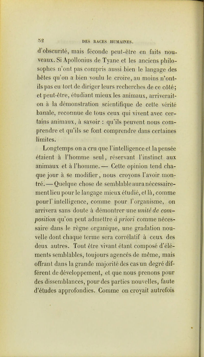 d'obscurité, mais féconde peut-être en faits nou- veaux. Si Apollonius de Tyane et les anciens philo- sophes n'ont pas compris aussi bien le langage des bêtes qu'on a bien voulu le croire, au moins n'ont- ils pas eu tort de diriger leurs recherches de ce côté; et peut-être, étudiant mieux les animaux, arriverait- on à la démonstration scientifique de celte vérité banale, reconnue de tous ceux qui vivent avec cer- tains animaux, à savoir : qu'ils peuvent nous com- prendre et qu'ils se font comprendre dans certaines Hmites. Longtemps on a cru que l'intelligence et la pensée étaient à l'homme seul, réservant l'instinct aux animaux et à l'homme.— Cette opinion tend cha- que jour à se modifier, nous croyons l'avoir mon- tré.— Quelque chose de semblable aura nécessaire- mentlieu pour le langage mieux étudié, et là, comme pourl'intelligence, comme pour l'organisme, on arrivera sans doute à démontrer une imité de com- position qu'on peut admettre à priori comme néces- saire dans le règne organique, une gradation nou- velle dont chaque terme sera corrélatif à ceux des deux autres. Tout être vivant étant composé d'élé- ments semblables, toujours agencés de même, mais offrant dans la grande majorité des cas un degré dif- férent de développement, et que nous prenons pour des dissemblances, pour des parties nouvelles, faute d'études approfondies. Comme on croyait autrefois