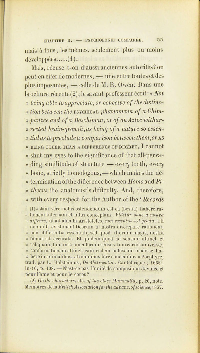 mais' Il tous, les mêmes, seulement plus ou moins développées (1). Mais, récuse-t-on d'aussi anciennes autorités? on peut en citer de modernes, — une entre toutes et des plus imposantes, — celle de M. R. Owen. Dans une brochure récente (2), le savant professeur écrit: « Not « being able toappreciate,or conçoive of ihedislinc- « lion belween the psychical phœnomena of a Chim- « panzeeand of a Boschiman, or of an Azlec withar- « rested brain-growlh,as being of a nature so essen- « liai as lopreclude a comparison between them,or as « BEING OTHER THAN A DIFFERENCE OF DEGREE, I Cannot « shut my eyes to the signifîcance of that all-perva- « ding similitude of structure — every tooth, every « bone, strictly homologous,—which makesthe de- « termination of the différence betv^een Homo and Pi- « tliecus the anatomist's difficulty. And, therefore, « with every respect for the Author of the ^Records (1) « Jam vero nobis ostendendum est ca (bestia) habere ra- ce tionem internam et intus conceptam. Videtur sane a nostra « differre, ut ait alicubi Aristoteles, non essentia sed gradu. Uti « nonnulli existimant Deorum a nostra discrepare rationem, <i non differentia essentiali, sed quod illorum magis, nostra « minus sit accurata. Et quidem quod ad sensum attinet et « reliquam, tum instrumentorum sensuS;, tum carnis universae, « conformationem attinet, eam eodcm nobiscum modo se ha- « bere in animalibus, ab omnibus fere conceditur. » Porphyre, trad. par L. Holsteinius, De Abstinentia , Cantobrigiaî, 1655 , in-t 6, p. 108. — N'est-ce pas l'unité de composition devinée et pour râme et pour le corps ? (2) On the characters, etc. of the class Mammalia, p. 20, note. Mémoires de la British Association for the advanc.of science, 1857.