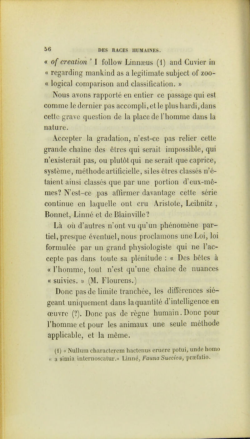 « of création ' I follow Linnseus (1) and Cuvier in « regarding mankind as a legitimate subject of zoo- « logical comparison and classification. » Nous avons rapporté en entier ce passage qui est comme le dernier pas accompli, et le plus hardi, dans cetlc grave question de la place de l'homme dans la nature. Accepter la gradation, n'est-ce pas relier cette grande chaîne des êtres qui serait impossible, qui n'existerait pas, ou plutôt qui ne serait que caprice, système, méthode artificielle, si les êtres classés n'é- taient ainsi classés que par une portion d'eux-mê- mes? N'est-ce pas affirmer davantage cette série continue en laquelle ont cru Arislote, Leibnitz , Bonnet, Linné et de Blainville? Là où d'autres n'ont vu qu'un phénomène par- tiel, presque éventuel, nous proclamons une Loi, loi formulée par un grand physiologiste qui ne l'ac- cepte pas dans toute sa plénitude : « Des bêtes à « l'homme, tout n'est qu'une chaîne de nuances « suivies. » (M. Fiourens.) Donc pas de limite tranchée, les différences sié- geant uniquement dans la quanti té d'intelligence en œuvre (?). Donc pas de règne humain.Donc pour l'homme et pour les animaux une seule méthode apphcable, et la même. (1) (( NuUum characterem hactenus eruere potui, unde liomo « a simia internoscalur,» Linné, Fauna Suecica, prœfatio.